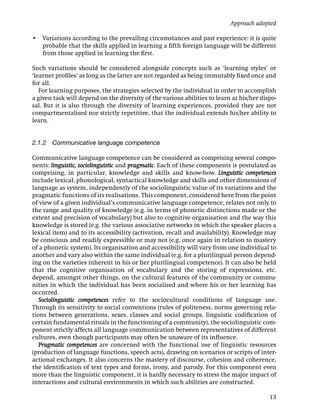 Approach adopted

• Variations according to the prevailing circumstances and past experience: it is quite
  probable that the skills applied in learning a ﬁfth foreign language will be different
  from those applied in learning the ﬁrst.

Such variations should be considered alongside concepts such as ‘learning styles’ or
‘learner proﬁles’ as long as the latter are not regarded as being immutably ﬁxed once and
for all.
   For learning purposes, the strategies selected by the individual in order to accomplish
a given task will depend on the diversity of the various abilities to learn at his/her dispo-
sal. But it is also through the diversity of learning experiences, provided they are not
compartmentalised nor strictly repetitive, that the individual extends his/her ability to
learn.


2.1.2 Communicative language competence

Communicative language competence can be considered as comprising several compo-
nents: linguistic, sociolinguistic and pragmatic. Each of these components is postulated as
comprising, in particular, knowledge and skills and know-how. Linguistic competences
include lexical, phonological, syntactical knowledge and skills and other dimensions of
language as system, independently of the sociolinguistic value of its variations and the
pragmatic functions of its realisations. This component, considered here from the point
of view of a given individual’s communicative language competence, relates not only to
the range and quality of knowledge (e.g. in terms of phonetic distinctions made or the
extent and precision of vocabulary) but also to cognitive organisation and the way this
knowledge is stored (e.g. the various associative networks in which the speaker places a
lexical item) and to its accessibility (activation, recall and availability). Knowledge may
be conscious and readily expressible or may not (e.g. once again in relation to mastery
of a phonetic system). Its organisation and accessibility will vary from one individual to
another and vary also within the same individual (e.g. for a plurilingual person depend-
ing on the varieties inherent in his or her plurilingual competence). It can also be held
that the cognitive organisation of vocabulary and the storing of expressions, etc.
depend, amongst other things, on the cultural features of the community or commu-
nities in which the individual has been socialised and where his or her learning has
occurred.
   Sociolinguistic competences refer to the sociocultural conditions of language use.
Through its sensitivity to social conventions (rules of politeness, norms governing rela-
tions between generations, sexes, classes and social groups, linguistic codiﬁcation of
certain fundamental rituals in the functioning of a community), the sociolinguistic com-
ponent strictly affects all language communication between representatives of different
cultures, even though participants may often be unaware of its inﬂuence.
   Pragmatic competences are concerned with the functional use of linguistic resources
(production of language functions, speech acts), drawing on scenarios or scripts of inter-
actional exchanges. It also concerns the mastery of discourse, cohesion and coherence,
the identiﬁcation of text types and forms, irony, and parody. For this component even
more than the linguistic component, it is hardly necessary to stress the major impact of
interactions and cultural environments in which such abilities are constructed.

                                                                                          13
 