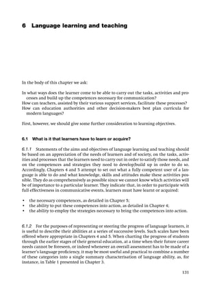 6 Language learning and teaching




In the body of this chapter we ask:

In what ways does the learner come to be able to carry out the tasks, activities and pro-
  cesses and build up the competences necessary for communication?
How can teachers, assisted by their various support services, facilitate these processes?
How can education authorities and other decision-makers best plan curricula for
  modern languages?

First, however, we should give some further consideration to learning objectives.


6.1   What is it that learners have to learn or acquire?

6.1.1 Statements of the aims and objectives of language learning and teaching should
be based on an appreciation of the needs of learners and of society, on the tasks, activ-
ities and processes that the learners need to carry out in order to satisfy those needs, and
on the competences and strategies they need to develop/build up in order to do so.
Accordingly, Chapters 4 and 5 attempt to set out what a fully competent user of a lan-
guage is able to do and what knowledge, skills and attitudes make these activities pos-
sible. They do as comprehensively as possible since we cannot know which activities will
be of importance to a particular learner. They indicate that, in order to participate with
full effectiveness in communicative events, learners must have learnt or acquired:

• the necessary competences, as detailed in Chapter 5;
• the ability to put these competences into action, as detailed in Chapter 4;
• the ability to employ the strategies necessary to bring the competences into action.


6.1.2 For the purposes of representing or steering the progress of language learners, it
is useful to describe their abilities at a series of successive levels. Such scales have been
offered where appropriate in Chapters 4 and 5. When charting the progress of students
through the earlier stages of their general education, at a time when their future career
needs cannot be foreseen, or indeed whenever an overall assessment has to be made of a
learner’s language proﬁciency, it may be most useful and practical to combine a number
of these categories into a single summary characterisation of language ability, as, for
instance, in Table 1 presented in Chapter 3.

                                                                                         131
 