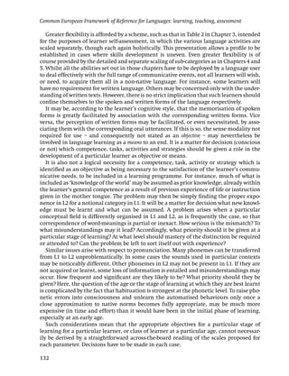 Common European Framework of Reference for Languages: learning, teaching, assessment

   Greater ﬂexibility is afforded by a scheme, such as that in Table 2 in Chapter 3, intended
for the purposes of learner self-assessment, in which the various language activities are
scaled separately, though each again holistically. This presentation allows a proﬁle to be
established in cases where skills development is uneven. Even greater ﬂexibility is of
course provided by the detailed and separate scaling of sub-categories as in Chapters 4 and
5. Whilst all the abilities set out in those chapters have to be deployed by a language user
to deal effectively with the full range of communicative events, not all learners will wish,
or need, to acquire them all in a non-native language. For instance, some learners will
have no requirement for written language. Others may be concerned only with the under-
standing of written texts. However, there is no strict implication that such learners should
conﬁne themselves to the spoken and written forms of the language respectively.
   It may be, according to the learner’s cognitive style, that the memorisation of spoken
forms is greatly facilitated by association with the corresponding written forms. Vice
versa, the perception of written forms may be facilitated, or even necessitated, by asso-
ciating them with the corresponding oral utterances. If this is so, the sense modality not
required for use – and consequently not stated as an objective – may nevertheless be
involved in language learning as a means to an end. It is a matter for decision (conscious
or not) which competence, tasks, activities and strategies should be given a role in the
development of a particular learner as objective or means.
   It is also not a logical necessity for a competence, task, activity or strategy which is
identiﬁed as an objective as being necessary to the satisfaction of the learner’s commu-
nicative needs, to be included in a learning programme. For instance, much of what is
included as ‘knowledge of the world’ may be assumed as prior knowledge, already within
the learner’s general competence as a result of previous experience of life or instruction
given in the mother tongue. The problem may then be simply ﬁnding the proper expo-
nence in L2 for a notional category in L1. It will be a matter for decision what new knowl-
edge must be learnt and what can be assumed. A problem arises when a particular
conceptual ﬁeld is differently organised in L1 and L2, as is frequently the case, so that
correspondence of word-meanings is partial or inexact. How serious is the mismatch? To
what misunderstandings may it lead? Accordingly, what priority should it be given at a
particular stage of learning? At what level should mastery of the distinction be required
or attended to? Can the problem be left to sort itself out with experience?
   Similar issues arise with respect to pronunciation. Many phonemes can be transferred
from L1 to L2 unproblematically. In some cases the sounds used in particular contexts
may be noticeably different. Other phonemes in L2 may not be present in L1. If they are
not acquired or learnt, some loss of information is entailed and misunderstandings may
occur. How frequent and signiﬁcant are they likely to be? What priority should they be
given? Here, the question of the age or the stage of learning at which they are best learnt
is complicated by the fact that habituation is strongest at the phonetic level. To raise pho-
netic errors into consciousness and unlearn the automatised behaviours only once a
close approximation to native norms becomes fully appropriate, may be much more
expensive (in time and effort) than it would have been in the initial phase of learning,
especially at an early age.
   Such considerations mean that the appropriate objectives for a particular stage of
learning for a particular learner, or class of learner at a particular age, cannot necessar-
ily be derived by a straightforward across-the-board reading of the scales proposed for
each parameter. Decisions have to be made in each case.

132
 