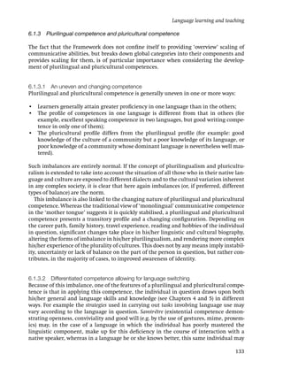 Language learning and teaching

6.1.3 Plurilingual competence and pluricultural competence

The fact that the Framework does not conﬁne itself to providing ‘overview’ scaling of
communicative abilities, but breaks down global categories into their components and
provides scaling for them, is of particular importance when considering the develop-
ment of plurilingual and pluricultural competences.


6.1.3.1 An uneven and changing competence
Plurilingual and pluricultural competence is generally uneven in one or more ways:

• Learners generally attain greater proﬁciency in one language than in the others;
• The proﬁle of competences in one language is different from that in others (for
  example, excellent speaking competence in two languages, but good writing compe-
  tence in only one of them);
• The pluricultural proﬁle differs from the plurilingual proﬁle (for example: good
  knowledge of the culture of a community but a poor knowledge of its language, or
  poor knowledge of a community whose dominant language is nevertheless well mas-
  tered).

Such imbalances are entirely normal. If the concept of plurilingualism and pluricultu-
ralism is extended to take into account the situation of all those who in their native lan-
guage and culture are exposed to different dialects and to the cultural variation inherent
in any complex society, it is clear that here again imbalances (or, if preferred, different
types of balance) are the norm.
   This imbalance is also linked to the changing nature of plurilingual and pluricultural
competence. Whereas the traditional view of ‘monolingual’ communicative competence
in the ‘mother tongue’ suggests it is quickly stabilised, a plurilingual and pluricultural
competence presents a transitory proﬁle and a changing conﬁguration. Depending on
the career path, family history, travel experience, reading and hobbies of the individual
in question, signiﬁcant changes take place in his/her linguistic and cultural biography,
altering the forms of imbalance in his/her plurilingualism, and rendering more complex
his/her experience of the plurality of cultures. This does not by any means imply instabil-
ity, uncertainty or lack of balance on the part of the person in question, but rather con-
tributes, in the majority of cases, to improved awareness of identity.


6.1.3.2 Differentiated competence allowing for language switching
Because of this imbalance, one of the features of a plurilingual and pluricultural compe-
tence is that in applying this competence, the individual in question draws upon both
his/her general and language skills and knowledge (see Chapters 4 and 5) in different
ways. For example the strategies used in carrying out tasks involving language use may
vary according to the language in question. Savoir-être (existential competence demon-
strating openness, conviviality and good will (e.g. by the use of gestures, mime, proxem-
ics) may, in the case of a language in which the individual has poorly mastered the
linguistic component, make up for this deﬁciency in the course of interaction with a
native speaker, whereas in a language he or she knows better, this same individual may

                                                                                       133
 