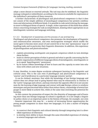 Common European Framework of Reference for Languages: learning, teaching, assessment

adopt a more distant or reserved attitude. The task may also be redeﬁned, the linguistic
message reshaped or redistributed, according to the resources available for expression or
the individual’s perception of these resources.
   A further characteristic of plurilingual and pluricultural competence is that it does
not consist of the simple addition of monolingual competences but permits combina-
tions and alternations of different kinds. It is possible to code switch during the message,
to resort to bilingual forms of speech. A single, richer repertoire of this kind thus allows
choice concerning strategies for task accomplishment, drawing where appropriate on an
interlinguistic variation and language switching.


6.1.3.3 Development of awareness and the process of use and learning
Plurilingual and pluricultural competence also promotes the development of linguistic
and communication awareness, and even metacognitive strategies which enable the
social agent to become more aware of and control his or her own ‘spontaneous’ ways of
handling tasks and in particular their linguistic dimension. In addition, this experience
of plurilingualism and pluriculturalism:

• exploits pre-existing sociolinguistic and pragmatic competences which in turn develops
  them further;
• leads to a better perception of what is general and what is speciﬁc concerning the lin-
  guistic organisation of different languages (form of metalinguistic, interlinguistic or
  so to speak ‘hyperlinguistic’ awareness);
• by its nature reﬁnes knowledge of how to learn and the capacity to enter into rela-
  tions with others and new situations.

It may, therefore, to some degree accelerate subsequent learning in the linguistic and
cultural areas. This is the case even if plurilingual and pluricultural competence is
‘uneven’ and if proﬁciency in a particular language remains ‘partial’.
   It can be claimed, moreover, that while the knowledge of one foreign language and
culture does not always lead to going beyond what may be ethnocentric in relation to
the ‘native’ language and culture, and may even have the opposite effect (it is not uncom-
mon for the learning of one language and contact with one foreign culture to reinforce
stereotypes and preconceived ideas rather than reduce them), a knowledge of several lan-
guages is more likely to achieve this, while at the same time enriching the potential for
learning.
   In this context the promotion of respect for the diversity of languages and of learn-
ing more than one foreign language in school is signiﬁcant. It is not simply a linguis-
tic policy choice at an important point in the history of Europe, for example, nor even
– however important this may be – a matter of increasing future opportunities for
young people competent in more than two languages. It is also a matter of helping
learners:

• to construct their linguistic and cultural identity through integrating into it a diver-
  siﬁed experience of otherness;
• to develop their ability to learn through this same diversiﬁed experience of relating
  to several languages and cultures.

134
 