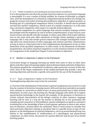 Language learning and teaching

6.1.3.4 Partial competence and plurilingual and pluricultural competence
It is in this perspective also that the concept of partial competence in a particular language
is meaningful: it is not a matter of being satisﬁed, for reasons of principle or pragma-
tism, with the development of a limited or compartmentalised mastery of a foreign lan-
guage by a learner, but rather of seeing this proﬁciency, imperfect at a given moment, as
forming part of a plurilingual competence which it enriches. It should also be pointed
out that this ‘partial’ competence, which is part of a multiple competence, is at the same
time a functional competence with respect to a speciﬁc limited objective.
   The partial competence in a given language may concern receptive language activities
(for example with the emphasis on oral or written comprehension); it may concern a par-
ticular domain and speciﬁc tasks (for example, to allow a post ofﬁce clerk to give informa-
tion on the most usual post ofﬁce operations to foreign clients speaking a particular
language). But it may also involve general competences (for example non-linguistic knowl-
edge about the characteristics of other languages and cultures and their communities),
so long as there is a functional role to this complementary development of one or other
dimension of the speciﬁed competences. In other words, in the framework of reference
proposed here, the notion of partial competence is to be viewed in relation to the differ-
ent components of the model (see Chapter 3) and variation in objectives.


6.1.4 Variation in objectives in relation to the Framework

Curriculum design in language learning (no doubt even more so than in other disci-
plines and other types of learning) implies choices between kinds and levels of objectives.
The present proposal for a framework of reference takes particular account of this situ-
ation. Each of the major components of the model presented may provide a focus for
learning objectives and become a speciﬁc entry point for the use of the Framework.


6.1.4.1 Types of objectives in relation to the Framework
Teaching/learning objectives may in fact be conceived:

a) In terms of the development of the learner’s general competences (see section 5.1) and
thus be a matter of declarative knowledge (savoir), skills and know-how (savoir-faire), personality
traits, attitudes, etc. (savoir-être) or ability to learn, or more particularly one or other of these
dimensions. In some cases, the learning of a foreign language aims above all at impart-
ing declarative knowledge to the learner (for example, of the grammar or literature or
certain cultural characteristics of the foreign country). In other instances, language
learning will be seen as a way for the learner to develop his or her personality (for
example greater assurance or self-conﬁdence, greater willingness to speak in a group) or
to develop his or her knowledge of how to learn (greater openness to what is new, aware-
ness of otherness, curiosity about the unknown). There is every reason to consider that
these particular objectives relating at any given time to a speciﬁc sector or type of com-
petence, or the development of a partial competence, can in an across-the-board way con-
tribute to the establishment or reinforcement of a plurilingual and pluricultural
competence. In other terms, the pursuit of a partial objective may be part of an overall
learning project.

                                                                                                135
 