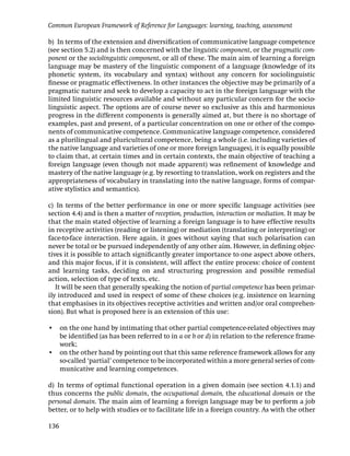 Common European Framework of Reference for Languages: learning, teaching, assessment

b) In terms of the extension and diversiﬁcation of communicative language competence
(see section 5.2) and is then concerned with the linguistic component, or the pragmatic com-
ponent or the sociolinguistic component, or all of these. The main aim of learning a foreign
language may be mastery of the linguistic component of a language (knowledge of its
phonetic system, its vocabulary and syntax) without any concern for sociolinguistic
ﬁnesse or pragmatic effectiveness. In other instances the objective may be primarily of a
pragmatic nature and seek to develop a capacity to act in the foreign language with the
limited linguistic resources available and without any particular concern for the socio-
linguistic aspect. The options are of course never so exclusive as this and harmonious
progress in the different components is generally aimed at, but there is no shortage of
examples, past and present, of a particular concentration on one or other of the compo-
nents of communicative competence. Communicative language competence, considered
as a plurilingual and pluricultural competence, being a whole (i.e. including varieties of
the native language and varieties of one or more foreign languages), it is equally possible
to claim that, at certain times and in certain contexts, the main objective of teaching a
foreign language (even though not made apparent) was reﬁnement of knowledge and
mastery of the native language (e.g. by resorting to translation, work on registers and the
appropriateness of vocabulary in translating into the native language, forms of compar-
ative stylistics and semantics).

c) In terms of the better performance in one or more speciﬁc language activities (see
section 4.4) and is then a matter of reception, production, interaction or mediation. It may be
that the main stated objective of learning a foreign language is to have effective results
in receptive activities (reading or listening) or mediation (translating or interpreting) or
face-to-face interaction. Here again, it goes without saying that such polarisation can
never be total or be pursued independently of any other aim. However, in deﬁning objec-
tives it is possible to attach signiﬁcantly greater importance to one aspect above others,
and this major focus, if it is consistent, will affect the entire process: choice of content
and learning tasks, deciding on and structuring progression and possible remedial
action, selection of type of texts, etc.
   It will be seen that generally speaking the notion of partial competence has been primar-
ily introduced and used in respect of some of these choices (e.g. insistence on learning
that emphasises in its objectives receptive activities and written and/or oral comprehen-
sion). But what is proposed here is an extension of this use:

• on the one hand by intimating that other partial competence-related objectives may
  be identiﬁed (as has been referred to in a or b or d) in relation to the reference frame-
  work;
• on the other hand by pointing out that this same reference framework allows for any
  so-called ‘partial’ competence to be incorporated within a more general series of com-
  municative and learning competences.

d) In terms of optimal functional operation in a given domain (see section 4.1.1) and
thus concerns the public domain, the occupational domain, the educational domain or the
personal domain. The main aim of learning a foreign language may be to perform a job
better, or to help with studies or to facilitate life in a foreign country. As with the other

136
 