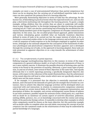 Common European Framework of Reference for Languages: learning, teaching, assessment

examples are more a case of semi-automated behaviour than partial competences but
there can be no denying that the carrying out of well-deﬁned repetitive tasks in such
cases can also constitute the primary focus of a learning objective.
   More generally, formulating objectives in terms of tasks has the advantage, for the
learner too, of identifying in practical terms what the expected results are, and can also
play a short-term motivating role throughout the learning process. To quote a simple
example, telling children that the activity they are about to undertake will enable
them to play ‘Happy Families’ in the foreign language (the objective being the possible
carrying out of a ‘task’) can also be a motivating way of learning the vocabulary for the
various family members (part of the linguistic component of a broader communicative
objective). In this sense, too, the so-called project-based approach, global simulations
and various role-playing games establish what are basically transitory objectives
deﬁned in terms of tasks to be carried out but the major interest of which as far as
learning is concerned resides either in the language resources and activities that such
a task (or sequence of tasks) requires or in the strategies employed or applied. In other
terms, although in the rationale adopted for the conception of the framework of refer-
ence plurilingual and pluricultural competence becomes apparent and is developed
through the carrying out of tasks, in the approach to learning adapted, these tasks are
only presented as apparent objectives or as a step towards the achievement of other
objectives.


6.1.4.2 The complementarity of partial objectives
Deﬁning language teaching/learning objectives in this manner, in terms of the major
components of a general reference model, or of each of the sub-components of these, is
not a mere stylistic exercise. It illustrates the possible diversity of learning aims and the
variety to be found in the provision of teaching. Obviously, a great many types of provi-
sion, in and out of school, cover several of these objectives at the same time. And equally
obviously (but it is worth repeating) pursuing a speciﬁcally designated objective also
means, with respect to the coherence of the model illustrated here, that the achievement
of the stated objective will lead to other results which were not speciﬁcally aimed at or
which were not the main concern.
   If, for example, it is presumed that the objective is essentially concerned with a
domain, and is focused on the demands of a given job, for example that of waiter in a res-
taurant, then to achieve this objective language activities will be developed which are
concerned with oral interaction; in relation to communicative competence attention
will be focused on certain lexical ﬁelds of the linguistic component (presentation and
description of dishes, for example), and certain sociolinguistic norms (forms of address
to use with customers, possible request for assistance from a third party, etc.); and there
will no doubt be an insistence on certain aspects of savoir-être (discretion, politeness,
smiling affably, patience, etc.), or on knowledge concerned with the cuisine and eating
habits of the particular foreign culture. It is possible to develop other examples in which
other components would be chosen as the main objective, but this particular example
will no doubt sufﬁce to complete what was said above concerning the concept of partial
competence (see the comments made on the relativisation of what may be understood by
partial knowledge of a language).

138
 