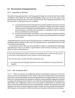 Language learning and teaching

6.2   The processes of language learning

6.2.1 Acquisition or learning?

The terms ‘language acquisition’ and ‘language learning’ are currently used in a number
of different ways. Many use them interchangeably. Others use one or the other as the
general term, using the other in a more restricted sense. Thus ‘language acquisition’ may
be used either as the general term or conﬁned:

        a) to interpretations of the language of non-native speakers in terms of current
           theories of universal grammar (e.g. parameter setting). This work is almost
           always a branch of theoretical psycholinguistics of little or no direct concern
           to practitioners, especially since grammar is considered to be far removed
           from accessibility to consciousness.
        b) to untutored knowledge and ability to use a non-native language resulting
           either from direct exposure to text or from direct participation in communi-
           cative events.

‘Language learning’ may be used as the general term, or conﬁned to the process whereby
language ability is gained as the result of a planned process, especially by formal study
in an institutional setting.
   At the present time it does not seem possible to impose a standardised terminology,
especially since there is no obvious super-ordinate term covering ‘learning’ and ‘acqui-
sition’ in their restricted senses.

 Users of the Framework are asked to consider and if possible state in which sense they use the
 terms and to avoid using them in ways counter to current speciﬁc usage.

 They may also wish to consider and where appropriate state:

 • how opportunities for language acquisition in the sense of (b) above can be provided and
   exploited.



6.2.2 How do learners learn?

6.2.2.1 There is at present no sufﬁciently strong research-based consensus on how lea-
rners learn for the Framework to base itself on any one learning theory. Some theorists
believe that the human information-processing abilities are strong enough for it to be suf-
ﬁcient for a human being to be exposed to sufﬁcient understandable language for him/her
to acquire the language and be able to use it both for understanding and for production.
They believe the ‘acquisition’ process to be inaccessible to observation or intuition and
that it cannot be facilitated by conscious manipulation, whether by teaching or by study
methods. For them, the most important thing a teacher can do is provide the richest pos-
sible linguistic environment in which learning can take place without formal teaching.

                                                                                              139
 