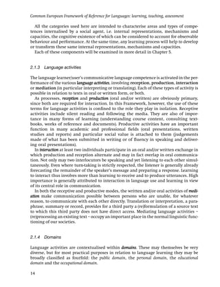 Common European Framework of Reference for Languages: learning, teaching, assessment

  All the categories used here are intended to characterise areas and types of compe-
tences internalised by a social agent, i.e. internal representations, mechanisms and
capacities, the cognitive existence of which can be considered to account for observable
behaviour and performance. At the same time, any learning process will help to develop
or transform these same internal representations, mechanisms and capacities.
  Each of these components will be examined in more detail in Chapter 5.


2.1.3 Language activities

The language learner/user’s communicative language competence is activated in the per-
formance of the various language activities, involving reception, production, interaction
or mediation (in particular interpreting or translating). Each of these types of activity is
possible in relation to texts in oral or written form, or both.
   As processes, reception and production (oral and/or written) are obviously primary,
since both are required for interaction. In this Framework, however, the use of these
terms for language activities is conﬁned to the role they play in isolation. Receptive
activities include silent reading and following the media. They are also of impor-
tance in many forms of learning (understanding course content, consulting text-
books, works of reference and documents). Productive activities have an important
function in many academic and professional ﬁelds (oral presentations, written
studies and reports) and particular social value is attached to them (judgements
made of what has been submitted in writing or of ﬂuency in speaking and deliver-
ing oral presentations).
   In interaction at least two individuals participate in an oral and/or written exchange in
which production and reception alternate and may in fact overlap in oral communica-
tion. Not only may two interlocutors be speaking and yet listening to each other simul-
taneously. Even where turn-taking is strictly respected, the listener is generally already
forecasting the remainder of the speaker’s message and preparing a response. Learning
to interact thus involves more than learning to receive and to produce utterances. High
importance is generally attributed to interaction in language use and learning in view
of its central role in communication.
   In both the receptive and productive modes, the written and/or oral activities of medi-
ation make communication possible between persons who are unable, for whatever
reason, to communicate with each other directly. Translation or interpretation, a para-
phrase, summary or record, provides for a third party a (re)formulation of a source text
to which this third party does not have direct access. Mediating language activities –
(re)processing an existing text – occupy an important place in the normal linguistic func-
tioning of our societies.


2.1.4 Domains

Language activities are contextualised within domains. These may themselves be very
diverse, but for most practical purposes in relation to language learning they may be
broadly classiﬁed as fourfold: the public domain, the personal domain, the educational
domain and the occupational domain.

14
 