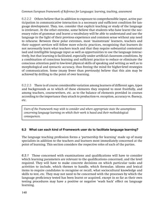 Common European Framework of Reference for Languages: learning, teaching, assessment

6.2.2.2 Others believe that in addition to exposure to comprehensible input, active par-
ticipation in communicative interaction is a necessary and sufﬁcient condition for lan-
guage development. They, too, consider that explicit teaching or study of the language
is irrelevant. At the other extreme, some believe that students who have learnt the nec-
essary rules of grammar and learnt a vocabulary will be able to understand and use the
language in the light of their previous experience and common sense without any need
to rehearse. Between these polar extremes, most ‘mainstream’ learners, teachers and
their support services will follow more eclectic practices, recognising that learners do
not necessarily learn what teachers teach and that they require substantial contextual-
ised and intelligible language input as well as opportunities to use the language interac-
tively, but that learning is facilitated, especially under artiﬁcial classroom conditions, by
a combination of conscious learning and sufﬁcient practice to reduce or eliminate the
conscious attention paid to low-level physical skills of speaking and writing as well as to
morphological and syntactic accuracy, thus freeing the mind for higher-level strategies
of communication. Some (many fewer than previously) believe that this aim may be
achieved by drilling to the point of over learning.


6.2.2.3 There is of course considerable variation among learners of different ages, types
and backgrounds as to which of these elements they respond to most fruitfully, and
among teachers, course-writers, etc. as to the balance of elements provided in courses
according to the importance they attach to production vs. reception, accuracy vs. ﬂuency,
etc.

 Users of the Framework may wish to consider and where appropriate state the assumptions
 concerning language learning on which their work is based and their methodological
 consequences.



6.3   What can each kind of Framework user do to facilitate language learning?

The language teaching profession forms a ‘partnership for learning’ made up of many
specialists in addition to the teachers and learners most immediately concerned at the
point of learning. This section considers the respective roles of each of the parties.


6.3.1 Those concerned with examinations and qualiﬁcations will have to consider
which learning parameters are relevant to the qualiﬁcations concerned, and the level
required. They will have to make concrete decisions on which particular tasks and
activities to include, which themes to handle, which formulae, idioms and lexical
items to require candidates to recognise or recall, what sociocultural knowledge and
skills to test, etc. They may not need to be concerned with the processes by which the
language proﬁciency tested has been learnt or acquired, except in so far as their own
testing procedures may have a positive or negative ‘wash back’ effect on language
learning.

140
 