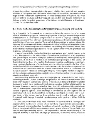 Common European Framework of Reference for Languages: learning, teaching, assessment

brought increasingly to make choices in respect of objectives, materials and working
methods in the light of their own needs, motivations, characteristics and resources. We
hope that the Framework, together with the series of specialised user guides, will be of
use not only to teachers and their support services, but also directly to learners in
helping to make them, too, more aware of the options open to them and articulate con-
cerning the choices they make.


6.4   Some methodological options for modern language learning and teaching

Up to this point, the Framework has been concerned with the construction of a compre-
hensive model of language use and the language user, drawing attention along the way
to the relevance of the different components of the model to language learning, teach-
ing and assessment. That relevance has been seen predominantly in terms of the content
and objectives of language learning. These are brieﬂy summarised in sections 6.1 and 6.2.
However, a framework of reference for language learning, teaching and assessment must
also deal with methodology, since its users will undoubtedly wish to reﬂect on and com-
municate their methodological decisions within a general framework. Chapter 6 sets out
to provide such a framework.
   It has, of course, to be emphasised that the same criteria apply to this chapter as to
others. The approach to the methodology of learning and teaching has to be comprehen-
sive, presenting all options in an explicit and transparent way and avoiding advocacy or
dogmatism. It has been a fundamental methodological principle of the Council of
Europe that the methods to be employed in language learning, teaching and research are
those considered to be most effective in reaching the objectives agreed in the light of the
needs of the individual learners in their social context. Effectiveness is contingent on the
motivations and characteristics of the learners as well as the nature of the human and
material resources which can be brought into play. Following this fundamental princi-
ple through necessarily results in a great diversity of objectives and an even greater diver-
sity of methods and materials.
   There are many ways in which modern languages are currently learnt and taught.
For many years the Council of Europe has promoted an approach based on the com-
municative needs of learners and the use of materials and methods that will enable
learners to satisfy these needs and which are appropriate to their characteristics as
learners. However, as has been made clear in section 2.3.2 and passim, it is not the func-
tion of the Framework to promote one particular language teaching methodology, but
instead to present options. A full exchange of information on these options and of
experience with them must come from the ﬁeld. At this stage it is possible only to indi-
cate some of the options derived from existing practice and to ask users of the
Framework to ﬁll in gaps from their own knowledge and experience. A User Guide is
available.
   If there are practitioners who upon reﬂection are convinced that the objectives
appropriate to the learners towards whom they have responsibilities are most effec-
tively pursued by methods other than those advocated elsewhere by the Council of
Europe, then we should like them to say so, to tell us and others of the methods they
use and the objectives they pursue. This might lead to a wider understanding of the
complex diversity of the world of language education, or to lively debate, which is

142
 