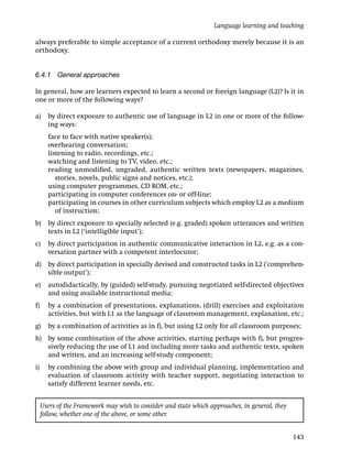 Language learning and teaching

always preferable to simple acceptance of a current orthodoxy merely because it is an
orthodoxy.


6.4.1 General approaches

In general, how are learners expected to learn a second or foreign language (L2)? Is it in
one or more of the following ways?

a)     by direct exposure to authentic use of language in L2 in one or more of the follow-
       ing ways:
       face to face with native speaker(s);
       overhearing conversation;
       listening to radio, recordings, etc.;
       watching and listening to TV, video, etc.;
       reading unmodiﬁed, ungraded, authentic written texts (newspapers, magazines,
          stories, novels, public signs and notices, etc.);
       using computer programmes, CD ROM, etc.;
       participating in computer conferences on- or off-line;
       participating in courses in other curriculum subjects which employ L2 as a medium
          of instruction;
b)     by direct exposure to specially selected (e.g. graded) spoken utterances and written
       texts in L2 (‘intelligible input’);
c)     by direct participation in authentic communicative interaction in L2, e.g. as a con-
       versation partner with a competent interlocutor;
d) by direct participation in specially devised and constructed tasks in L2 (‘comprehen-
   sible output’);
e)     autodidactically, by (guided) self-study, pursuing negotiated self-directed objectives
       and using available instructional media;
f)     by a combination of presentations, explanations, (drill) exercises and exploitation
       activities, but with L1 as the language of classroom management, explanation, etc.;
g)     by a combination of activities as in f), but using L2 only for all classroom purposes;
h) by some combination of the above activities, starting perhaps with f), but progres-
   sively reducing the use of L1 and including more tasks and authentic texts, spoken
   and written, and an increasing self-study component;
i)     by combining the above with group and individual planning, implementation and
       evaluation of classroom activity with teacher support, negotiating interaction to
       satisfy different learner needs, etc.


     Users of the Framework may wish to consider and state which approaches, in general, they
     follow, whether one of the above, or some other.


                                                                                                143
 