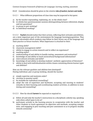Common European Framework of Reference for Languages: learning, teaching, assessment

6.4.2 Consideration should be given to the relative roles of teachers, learners and media.

6.4.2.1 What different proportions of class time may be (expected to be) spent:

a) by the teacher expounding, explaining, etc. to the whole class?
b) in whole-class question/answer sessions (distinguishing between referential, display
   and test questions)?
c) in group or pair working?
d) in individual working?


6.4.2.2 Teachers should realise that their actions, reﬂecting their attitudes and abilities,
are a most important part of the environment for language learning/acquisition. They
present role-models which students may follow in their future use of the language and
their practice as future teachers. What importance is attached to their:

a)    teaching skills?
b)    classroom management skills?
c)    ability to engage in action research and to reﬂect on experience?
d)    teaching styles?
e)    understanding of and ability to handle testing, assessment and evaluation?
f)    knowledge of and ability to teach sociocultural background information?
g)    inter-cultural attitudes and skills?
h)    knowledge of and ability to develop students’ aesthetic appreciation of literature?
i)    ability to deal with individualisation within classes containing diverse learner types
      and abilities?

How are the relevant qualities and abilities best developed?
During individual, pair or group working, should the teacher:

a)    simply supervise and maintain order?
b)    circulate to monitor work?
c)    be available for individual counselling?
d)    adopt the role of supervisor and facilitator, accepting and reacting to students’
      remarks on their learning and co-ordinating student activities, in addition to mon-
      itoring and counselling?


6.4.2.3 How far should learners be expected or required to:

a)    follow all and only the teacher’s instructions in a disciplined, orderly way, speaking
      only when called upon to do so?
b)    participate actively in the learning process in co-operation with the teacher and
      other students to reach agreement on objectives and methods, accepting compro-
      mise, and engaging in peer teaching and peer assessment so as to progress steadily
      towards autonomy?

144
 