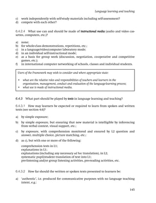 Language learning and teaching

c) work independently with self-study materials including self-assessment?
d) compete with each other?

6.4.2.4 What use can and should be made of instructional media (audio and video cas-
settes, computers, etc.)?

a)     none;
b)     for whole-class demonstrations, repetitions, etc.;
c)     in a language/video/computer laboratory mode;
d)     in an individual self-instructional mode;
e)     as a basis for group work (discussion, negotiation, co-operative and competitive
       games, etc.);
f)     in international computer networking of schools, classes and individual students.

     Users of the Framework may wish to consider and where appropriate state:

     • what are the relative roles and responsibilities of teachers and learners in the
       organisation, management, conduct and evaluation of the language-learning process;
     • what use is made of instructional media.


6.4.3 What part should be played by texts in language learning and teaching?

6.4.3.1 How may learners be expected or required to learn from spoken and written
texts (see section 4.6)?

a)     by simple exposure;
b)     by simple exposure, but ensuring that new material is intelligible by inferencing
       from verbal context, visual support, etc.;
c)     by exposure, with comprehension monitored and ensured by L2 question and
       answer, multiple choice, picture matching, etc.;
d) as c), but with one or more of the following:
       comprehension tests in L1;
       explanations in L1;
       explanations (including any necessary ad hoc translation), in L2;
       systematic pupil/student translation of text into L1;
       pre-listening and/or group listening activities, pre-reading activities, etc.


6.4.3.2 How far should the written or spoken texts presented to learners be:

a)     ‘authentic’, i.e. produced for communicative purposes with no language teaching
       intent, e.g.:

                                                                                            145
 