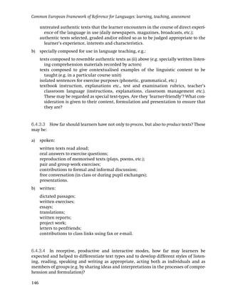 Common European Framework of Reference for Languages: learning, teaching, assessment

      untreated authentic texts that the learner encounters in the course of direct experi-
        ence of the language in use (daily newspapers, magazines, broadcasts, etc.);
      authentic texts selected, graded and/or edited so as to be judged appropriate to the
        learner’s experience, interests and characteristics.
b)    specially composed for use in language teaching, e.g.:
      texts composed to resemble authentic texts as (ii) above (e.g. specially written listen-
         ing comprehension materials recorded by actors)
      texts composed to give contextualised examples of the linguistic content to be
         taught (e.g. in a particular course unit)
      isolated sentences for exercise purposes (phonetic, grammatical, etc.)
      textbook instruction, explanations etc., test and examination rubrics, teacher’s
         classroom language (instructions, explanations, classroom management etc.).
         These may be regarded as special text-types. Are they ‘learner-friendly’? What con-
         sideration is given to their content, formulation and presentation to ensure that
         they are?


6.4.3.3 How far should learners have not only to process, but also to produce texts? These
may be:

a)    spoken:
      written texts read aloud;
      oral answers to exercise questions;
      reproduction of memorised texts (plays, poems, etc.);
      pair and group work exercises;
      contributions to formal and informal discussion;
      free conversation (in class or during pupil exchanges);
      presentations.
b)    written:
      dictated passages;
      written exercises;
      essays;
      translations;
      written reports;
      project work;
      letters to penfriends;
      contributions to class links using fax or e-mail.


6.4.3.4 In receptive, productive and interactive modes, how far may learners be
expected and helped to differentiate text types and to develop different styles of listen-
ing, reading, speaking and writing as appropriate, acting both as individuals and as
members of groups (e.g. by sharing ideas and interpretations in the processes of compre-
hension and formulation)?

146
 