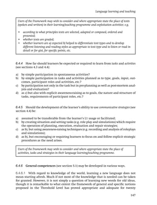 Language learning and teaching


 Users of the Framework may wish to consider and where appropriate state the place of texts
 (spoken and written) in their learning/teaching programme and exploitation activities: e.g.

 • according to what principles texts are selected, adapted or composed, ordered and
   presented;
 • whether texts are graded;
 • whether learners are a) expected b) helped to differentiate text types and to develop
   different listening and reading styles as appropriate to text type and to listen or read in
   detail or for gist, for speciﬁc points, etc.



6.4.4 How far should learners be expected or required to learn from tasks and activities
(see sections 4.3 and 4.4):

a) by simple participation in spontaneous activities?
b) by simple participation in tasks and activities planned as to type, goals, input, out-
   comes, participant roles and activities, etc.?
c) by participation not only in the task but in pre-planning as well as post-mortem anal-
   ysis and evaluation?
d) as c) but also with explicit awareness-raising as to goals, the nature and structure of
   tasks, requirements of participant roles, etc.?


6.4.5 Should the development of the learner’s ability to use communicative strategies (see
section 4.4) be:

a) assumed to be transferable from the learner’s L1 usage or facilitated;
b) by creating situation and setting tasks (e.g. role play and simulations) which require
   the operation of planning, execution, evaluation and repair strategies;
c) as b), but using awareness-raising techniques (e.g. recording and analysis of roleplays
   and simulations);
d) as b), but encouraging or requiring learners to focus on and follow explicit strategic
   procedures as the need arises.

 Users of the Framework may wish to consider and where appropriate state the place of
 activities, tasks and strategies in their language learning/teaching programme.



6.4.6 General competences (see section 5.1) may be developed in various ways.

6.4.6.1 With regard to knowledge of the world, learning a new language does not
mean starting afresh. Much if not most of the knowledge that is needed can be taken
for granted. However, it is not simply a question of learning new words for old ideas,
though it is remarkable to what extent the framework of general and speciﬁc notions
proposed in the Threshold Level has proved appropriate and adequate for twenty

                                                                                                 147
 