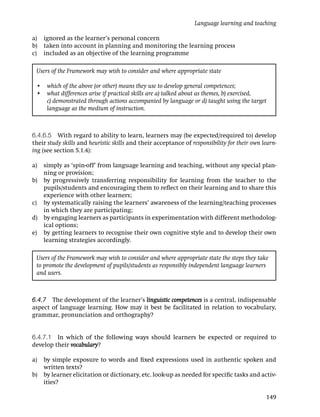 Language learning and teaching

a)   ignored as the learner’s personal concern
b)   taken into account in planning and monitoring the learning process
c)   included as an objective of the learning programme

 Users of the Framework may wish to consider and where appropriate state

 • which of the above (or other) means they use to develop general competences;
 • what differences arise if practical skills are a) talked about as themes, b) exercised,
   c) demonstrated through actions accompanied by language or d) taught using the target
   language as the medium of instruction.



6.4.6.5 With regard to ability to learn, learners may (be expected/required to) develop
their study skills and heuristic skills and their acceptance of responsibility for their own learn-
ing (see section 5.1.4):

a) simply as ‘spin-off’ from language learning and teaching, without any special plan-
   ning or provision;
b) by progressively transferring responsibility for learning from the teacher to the
   pupils/students and encouraging them to reﬂect on their learning and to share this
   experience with other learners;
c) by systematically raising the learners’ awareness of the learning/teaching processes
   in which they are participating;
d) by engaging learners as participants in experimentation with different methodolog-
   ical options;
e) by getting learners to recognise their own cognitive style and to develop their own
   learning strategies accordingly.

 Users of the Framework may wish to consider and where appropriate state the steps they take
 to promote the development of pupils/students as responsibly independent language learners
 and users.



6.4.7 The development of the learner’s linguistic competences is a central, indispensable
aspect of language learning. How may it best be facilitated in relation to vocabulary,
grammar, pronunciation and orthography?


6.4.7.1 In which of the following ways should learners be expected or required to
develop their vocabulary?

a)   by simple exposure to words and ﬁxed expressions used in authentic spoken and
     written texts?
b)   by learner elicitation or dictionary, etc. look-up as needed for speciﬁc tasks and activ-
     ities?

                                                                                              149
 