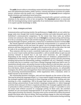 Approach adopted

   The public domain refers to everything connected with ordinary social interaction (busi-
ness and administrative bodies, public services, cultural and leisure activities of a public
nature, relations with the media, etc.). Complementarily, the personal domain comprises
family relations and individual social practices.
   The occupational domain embraces everything concerned with a person’s activities and
relations in the exercise of his or her occupation. The educational domain is concerned
with the learning/training context (generally of an institutional nature) where the aim
is to acquire speciﬁc knowledge or skills.


2.1.5 Tasks, strategies and texts

Communication and learning involve the performance of tasks which are not solely lan-
guage tasks even though they involve language activities and make demands upon the
individual’s communicative competence. To the extent that these tasks are neither
routine nor automatic, they require the use of strategies in communicating and learning.
In so far as carrying out these tasks involves language activities, they necessitate the pro-
cessing (through reception, production, interaction or mediation) of oral or written texts.
   The overall approach outlined above is distinctly action-oriented. It is centred on the
relationship between, on the one hand, the agents’ use of strategies linked to their com-
petences and how they perceive or imagine the situation to be and on the other, the task
or tasks to be accomplished in a speciﬁc context under particular conditions.
   Thus someone who has to move a wardrobe (task) may try to push it, take it to pieces
so as to carry it more easily and then reassemble it, call on outside labour or give up and
convince himself or herself that it can wait until tomorrow, etc. (all strategies).
Depending on the strategy adopted, the performance (or avoidance, postponement or
redeﬁnition) of the task may or may not involve a language activity and text processing
(reading instructions for dismantling, making a telephone call, etc.). Similarly, a learner
at school who has to translate a text from a foreign language (task) may look to see if a
translation already exists, ask another learner to show what he or she has done, use a dic-
tionary, try to work out some kind of meaning on the basis of the few words or structures
he or she knows, think of a good excuse for not handing in this exercise, etc. (all possible
strategies). For all the cases envisaged here there will necessarily be language activity and
text processing (translation/mediation, verbal negotiation with a classmate, letter or
verbal excuses to the teacher, etc.).
   The relationship between strategies, task and text depends on the nature of the task.
This may be primarily language-related, i.e. it may require largely language activities and
the strategies applied relate primarily to these language activities (e.g. reading and com-
menting on a text, completing a ‘ﬁll in the gaps’-type exercise, giving a lecture, taking
notes during a presentation). It may include a language component, i.e. where language
activities form only part of what is required and where the strategies applied relate also
or primarily to other activities (e.g. cooking by following a recipe). It is possible to carry
out many tasks without recourse to a language activity. In these cases, the activities
involved are not necessarily language-related at all and the strategies applied relate to
other types of activity. For instance, erecting a tent can be carried out in silence by several
people who know what they are doing. They may perhaps engage in a few oral exchanges
relating to technique, or they may at the same time hold a conversation having nothing

                                                                                            15
 