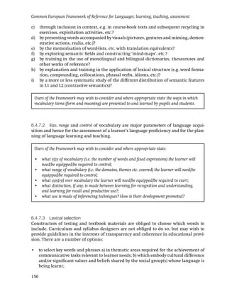 Common European Framework of Reference for Languages: learning, teaching, assessment

c) through inclusion in context, e.g. in course-book texts and subsequent recycling in
   exercises, exploitation activities, etc.?
d) by presenting words accompanied by visuals (pictures, gestures and miming, demon-
   strative actions, realia, etc.)?
e) by the memorisation of word-lists, etc. with translation equivalents?
f) by exploring semantic ﬁelds and constructing ‘mind-maps’, etc.?
g) by training in the use of monolingual and bilingual dictionaries, thesauruses and
   other works of reference?
h) by explanation and training in the application of lexical structure (e.g. word forma-
   tion, compounding, collocations, phrasal verbs, idioms, etc.)?
i) by a more or less systematic study of the different distribution of semantic features
   in L1 and L2 (contrastive semantics)?

 Users of the Framework may wish to consider and where appropriate state the ways in which
 vocabulary items (form and meaning) are presented to and learned by pupils and students.



6.4.7.2 Size, range and control of vocabulary are major parameters of language acqui-
sition and hence for the assessment of a learner’s language proﬁciency and for the plan-
ning of language learning and teaching.

 Users of the Framework may wish to consider and where appropriate state:

 • what size of vocabulary (i.e. the number of words and ﬁxed expressions) the learner will
   need/be equipped/be required to control;
 • what range of vocabulary (i.e. the domains, themes etc. covered) the learner will need/be
   equipped/be required to control;
 • what control over vocabulary the learner will need/be equipped/be required to exert;
 • what distinction, if any, is made between learning for recognition and understanding,
   and learning for recall and productive use?;
 • what use is made of inferencing techniques? How is their development promoted?



6.4.7.3 Lexical selection
Constructors of testing and textbook materials are obliged to choose which words to
include. Curriculum and syllabus designers are not obliged to do so, but may wish to
provide guidelines in the interests of transparency and coherence in educational provi-
sion. There are a number of options:

• to select key words and phrases a) in thematic areas required for the achievement of
  communicative tasks relevant to learner needs, b) which embody cultural difference
  and/or signiﬁcant values and beliefs shared by the social group(s) whose language is
  being learnt;

150
 