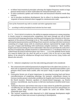 Language learning and teaching

• to follow lexico-statistical principles selecting the highest frequency words in large
  general word-counts or those undertaken for restricted thematic areas;
• to select (authentic) spoken and written texts and learn/teach whatever words they
  contain;
• not to pre-plan vocabulary development, but to allow it to develop organically in
  response to learner demand when engaged in communicative tasks.

 Users of the Framework may wish to consider and where appropriate state:

 • according to which principle(s) lexical selection has been made.



6.4.7.4 Grammatical competence, the ability to organise sentences to convey meaning,
is clearly central to communicative competence and most (though not all) of those
concerned with language planning, teaching and testing pay close attention to the man-
agement of the process of learning to do so. This usually involves a selection, ordering
and step-by-step presentation and drilling of new material, starting with short sentences
consisting of a single clause with its constituent phrases represented by single words
(e.g. Jane is happy) and ﬁnishing with multiclause complex sentences – their number,
length and structure being of course unbounded. This does not preclude the early intro-
duction of analytically complex material as a ﬁxed formula (i.e. a vocabulary item) or as
a ﬁxed frame for lexical insertion (please may I have a . . .), or as the globally learnt words
of a song (In Dublin’s fair city, where the girls are so pretty, I ﬁrst set my eyes on sweet Molly
Malone, as she wheeled her wheelbarrow through streets broad and narrow, crying ‘Cockles and
Mussels alive alive-oh’).


6.4.7.5 Inherent complexity is not the only ordering principle to be considered.

1. The communicative yield of grammatical categories has to be taken into account, i.e.
   their role as exponents of general notions. For instance, should learners follow a pro-
   gression which leaves them unable, after two years’ study, to speak of past experi-
   ence?
2. Contrastive factors are of great importance in assessing learning load and hence
   cost-effectiveness of competing orderings. For instance, subordinate clauses in
   German involve greater word-order problems for English and French learners than
   for Dutch learners. However, speakers of closely-related languages, e.g. Dutch/
   German, Czech/Slovak, may be prone to fall into mechanical word-for-word trans-
   lation.
3. Authentic discourse and written texts may to some extent be graded for grammati-
   cal difﬁculty, but are likely to present a learner with new structures and perhaps cat-
   egories, which adept learners may well acquire for active use before others
   nominally more basic.
4. The ‘natural’ acquisition order observed in L1 child language development might
   also perhaps be taken into account in planning L2 development.

                                                                                             151
 