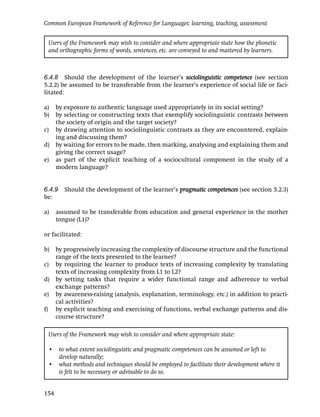 Common European Framework of Reference for Languages: learning, teaching, assessment


 Users of the Framework may wish to consider and where appropriate state how the phonetic
 and orthographic forms of words, sentences, etc. are conveyed to and mastered by learners.



6.4.8 Should the development of the learner’s sociolinguistic competence (see section
5.2.2) be assumed to be transferable from the learner’s experience of social life or faci-
litated:

a) by exposure to authentic language used appropriately in its social setting?
b) by selecting or constructing texts that exemplify sociolinguistic contrasts between
   the society of origin and the target society?
c) by drawing attention to sociolinguistic contrasts as they are encountered, explain-
   ing and discussing them?
d) by waiting for errors to be made, then marking, analysing and explaining them and
   giving the correct usage?
e) as part of the explicit teaching of a sociocultural component in the study of a
   modern language?


6.4.9 Should the development of the learner’s pragmatic competences (see section 5.2.3)
be:

a)    assumed to be transferable from education and general experience in the mother
      tongue (L1)?

or facilitated:

b) by progressively increasing the complexity of discourse structure and the functional
   range of the texts presented to the learner?
c) by requiring the learner to produce texts of increasing complexity by translating
   texts of increasing complexity from L1 to L2?
d) by setting tasks that require a wider functional range and adherence to verbal
   exchange patterns?
e) by awareness-raising (analysis, explanation, terminology, etc.) in addition to practi-
   cal activities?
f) by explicit teaching and exercising of functions, verbal exchange patterns and dis-
   course structure?

 Users of the Framework may wish to consider and where appropriate state:

 • to what extent sociolinguistic and pragmatic competences can be assumed or left to
   develop naturally;
 • what methods and techniques should be employed to facilitate their development where it
   is felt to be necessary or advisable to do so.


154
 