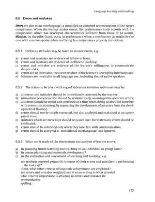 Language learning and teaching

6.5    Errors and mistakes

Errors are due to an ‘interlanguage’, a simpliﬁed or distorted representation of the target
competence. When the learner makes errors, his performance truly accords with his
competence, which has developed characteristics different from those of L2 norms.
Mistakes, on the other hand, occur in performance when a user/learner (as might be the
case with a native speaker) does not bring his competences properly into action.


6.5.1 Different attitudes may be taken to learner errors, e.g.:

a) errors and mistakes are evidence of failure to learn;
b) errors and mistakes are evidence of inefﬁcient teaching;
c) errors and mistakes are evidence of the learner’s willingness to communicate
   despite risks;
d) errors are an inevitable, transient product of the learner’s developing interlanguage.
e) Mistakes are inevitable in all language use, including that of native speakers.


6.5.2 The action to be taken with regard to learner mistakes and errors may be:

a)  all errors and mistakes should be immediately corrected by the teacher;
b)  immediate peer-correction should be systematically encouraged to eradicate errors;
c)  all errors should be noted and corrected at a time when doing so does not interfere
    with communication (e.g. by separating the development of accuracy from the devel-
    opment of ﬂuency);
d) errors should not be simply corrected, but also analysed and explained at an appro-
    priate time;
e) mistakes which are mere slips should be passed over, but systematic errors should be
    eradicated;
f ) errors should be corrected only when they interfere with communication;
g) errors should be accepted as ‘transitional interlanguage’ and ignored.


6.5.3 What use is made of the observation and analysis of learner errors:

a)    in planning future learning and teaching on an individual or group basis?
b)    in course planning and materials development?
c)    in the evaluation and assessment of learning and teaching, e.g.
      are students assessed primarily in terms of their errors and mistakes in performing
         the tasks set?
      if not, what other criteria of linguistic achievement are employed?
      are errors and mistakes weighted and if so according to what criteria?
      what relative importance is attached to errors and mistakes in:
      pronunciation
      spelling

                                                                                       155
 