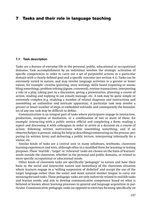 7 Tasks and their role in language teaching




7.1   Task description

Tasks are a feature of everyday life in the personal, public, educational or occupational
domains. Task accomplishment by an individual involves the strategic activation of
speciﬁc competences in order to carry out a set of purposeful actions in a particular
domain with a clearly deﬁned goal and a speciﬁc outcome (see section 4.1). Tasks can be
extremely varied in nature, and may involve language activities to a greater or lesser
extent, for example: creative (painting, story writing), skills based (repairing or assem-
bling something), problem solving (jigsaw, crossword), routine transactions, interpreting
a role in a play, taking part in a discussion, giving a presentation, planning a course of
action, reading and replying to (an e-mail) message, etc. A task may be quite simple or
extremely complex (e.g. studying a number of related diagrams and instructions and
assembling an unfamiliar and intricate apparatus). A particular task may involve a
greater or lesser number of steps or embedded sub-tasks and consequently the boundar-
ies of any one task may be difﬁcult to deﬁne.
   Communication is an integral part of tasks where participants engage in interaction,
production, reception or mediation, or a combination of two or more of these, for
example: interacting with a public service ofﬁcial and completing a form; reading a
report and discussing it with colleagues in order to arrive at a decision on a course of
action; following written instructions while assembling something, and if an
observer/helper is present, asking for help or describing/commenting on the process; pre-
paring (in written form) and delivering a public lecture, interpreting informally for a
visitor, etc.
   Similar kinds of tasks are a central unit in many syllabuses, textbooks, classroom
learning experiences and tests, although often in a modiﬁed form for learning or testing
purposes. These ‘real-life’, ‘target’ or ‘rehearsal’ tasks are chosen on the basis of learners’
needs outside the classroom, whether in the personal and public domains, or related to
more speciﬁc occupational or educational needs.
   Other kinds of classroom tasks are speciﬁcally ‘pedagogic’ in nature and have their
basis in the social and interactive nature and immediacy of the classroom situation
where learners engage in a ‘willing suspension of disbelief’ and accept the use of the
target language rather than the easier and more natural mother tongue to carry out
meaning-focused tasks. These pedagogic tasks are only indirectly related to real-life tasks
and learner needs, and aim to develop communicative competence based on what is
believed or known about learning processes in general and language acquisition in par-
ticular. Communicative pedagogic tasks (as opposed to exercises focusing speciﬁcally on

                                                                                           157
 