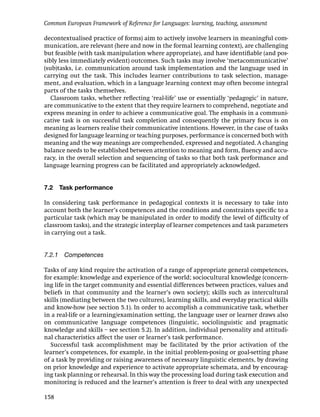 Common European Framework of Reference for Languages: learning, teaching, assessment

decontextualised practice of forms) aim to actively involve learners in meaningful com-
munication, are relevant (here and now in the formal learning context), are challenging
but feasible (with task manipulation where appropriate), and have identiﬁable (and pos-
sibly less immediately evident) outcomes. Such tasks may involve ‘metacommunicative’
(sub)tasks, i.e. communication around task implementation and the language used in
carrying out the task. This includes learner contributions to task selection, manage-
ment, and evaluation, which in a language learning context may often become integral
parts of the tasks themselves.
   Classroom tasks, whether reﬂecting ‘real-life’ use or essentially ‘pedagogic’ in nature,
are communicative to the extent that they require learners to comprehend, negotiate and
express meaning in order to achieve a communicative goal. The emphasis in a communi-
cative task is on successful task completion and consequently the primary focus is on
meaning as learners realise their communicative intentions. However, in the case of tasks
designed for language learning or teaching purposes, performance is concerned both with
meaning and the way meanings are comprehended, expressed and negotiated. A changing
balance needs to be established between attention to meaning and form, ﬂuency and accu-
racy, in the overall selection and sequencing of tasks so that both task performance and
language learning progress can be facilitated and appropriately acknowledged.


7.2   Task performance

In considering task performance in pedagogical contexts it is necessary to take into
account both the learner’s competences and the conditions and constraints speciﬁc to a
particular task (which may be manipulated in order to modify the level of difﬁculty of
classroom tasks), and the strategic interplay of learner competences and task parameters
in carrying out a task.


7.2.1 Competences

Tasks of any kind require the activation of a range of appropriate general competences,
for example: knowledge and experience of the world; sociocultural knowledge (concern-
ing life in the target community and essential differences between practices, values and
beliefs in that community and the learner’s own society); skills such as intercultural
skills (mediating between the two cultures), learning skills, and everyday practical skills
and know-how (see section 5.1). In order to accomplish a communicative task, whether
in a real-life or a learning/examination setting, the language user or learner draws also
on communicative language competences (linguistic, sociolinguistic and pragmatic
knowledge and skills – see section 5.2). In addition, individual personality and attitudi-
nal characteristics affect the user or learner’s task performance.
  Successful task accomplishment may be facilitated by the prior activation of the
learner’s competences, for example, in the initial problem-posing or goal-setting phase
of a task by providing or raising awareness of necessary linguistic elements, by drawing
on prior knowledge and experience to activate appropriate schemata, and by encourag-
ing task planning or rehearsal. In this way the processing load during task execution and
monitoring is reduced and the learner’s attention is freer to deal with any unexpected

158
 
