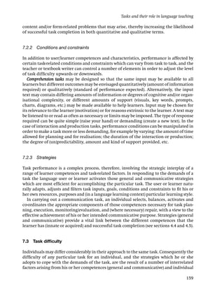 Tasks and their role in language teaching

content and/or form-related problems that may arise, thereby increasing the likelihood
of successful task completion in both quantitative and qualitative terms.


7.2.2 Conditions and constraints

In addition to user/learner competences and characteristics, performance is affected by
certain task-related conditions and constraints which can vary from task to task, and the
teacher or textbook writer can control a number of elements in order to adjust the level
of task difﬁculty upwards or downwards.
   Comprehension tasks may be designed so that the same input may be available to all
learners but different outcomes may be envisaged quantitatively (amount of information
required) or qualitatively (standard of performance expected). Alternatively, the input
text may contain differing amounts of information or degrees of cognitive and/or organ-
isational complexity, or different amounts of support (visuals, key words, prompts,
charts, diagrams, etc.) may be made available to help learners. Input may be chosen for
its relevance to the learner (motivation) or for reasons extrinsic to the learner. A text may
be listened to or read as often as necessary or limits may be imposed. The type of response
required can be quite simple (raise your hand) or demanding (create a new text). In the
case of interaction and production tasks, performance conditions can be manipulated in
order to make a task more or less demanding, for example by varying: the amount of time
allowed for planning and for realisation; the duration of the interaction or production;
the degree of (un)predictability, amount and kind of support provided, etc.


7.2.3 Strategies

Task performance is a complex process, therefore, involving the strategic interplay of a
range of learner competences and task-related factors. In responding to the demands of a
task the language user or learner activates those general and communicative strategies
which are most efﬁcient for accomplishing the particular task. The user or learner natu-
rally adapts, adjusts and ﬁlters task inputs, goals, conditions and constraints to ﬁt his or
her own resources, purposes and (in a language learning context) particular learning style.
  In carrying out a communication task, an individual selects, balances, activates and
co-ordinates the appropriate components of those competences necessary for task plan-
ning, execution, monitoring/evaluation, and (where necessary) repair, with a view to the
effective achievement of his or her intended communicative purpose. Strategies (general
and communicative) provide a vital link between the different competences that the
learner has (innate or acquired) and successful task completion (see sections 4.4 and 4.5).


7.3   Task difﬁculty

Individuals may differ considerably in their approach to the same task. Consequently the
difﬁculty of any particular task for an individual, and the strategies which he or she
adopts to cope with the demands of the task, are the result of a number of interrelated
factors arising from his or her competences (general and communicative) and individual

                                                                                          159
 