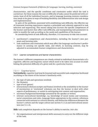 Common European Framework of Reference for Languages: learning, teaching, assessment

characteristics, and the speciﬁc conditions and constraints under which the task is
carried out. For these reasons the ease or difﬁculty of tasks cannot be predicted with cer-
tainty, least of all for individual learners, and in language learning contexts considera-
tion needs to be given to ways of building ﬂexibility and differentiation into task design
and implementation.
   In spite of the problems associated with establishing task difﬁculty, the effective use
of classroom learning experiences requires a principled and coherent approach to task
selection and sequencing. This means taking into account the speciﬁc competences of
the learner and factors that affect task difﬁculty, and manipulating task parameters in
order to modify the task according to the needs and capabilities of the learner.
   In considering levels of task difﬁculty, therefore, it is necessary to take into account:

• user/learner’s competences and characteristics, including the learner’s own pur-
  poses and learning style;
• task conditions and constraints which may affect the language user/learner’s perfor-
  mance in carrying out speciﬁc tasks, and which, in learning contexts, may be
  adjusted to accommodate learner competences and characteristics.


7.3.1 Learner competences and learner characteristics

The learner’s different competences are closely related to individual characteristics of a
cognitive, affective and linguistic nature which need to be taken into account in estab-
lishing the potential difﬁculty of a given task for a particular learner.


7.3.1.1 Cognitive factors
Task familiarity: cognitive load may be lessened and successful task completion facilitated
according to the extent of the learner’s familiarity with:

• the type of task and operations involved;
• the theme(s);
• type of text (genre);
• interactional schemata (scripts and frames) involved as the availability to the learner
  of unconscious or ‘routinised’ schemata can free the learner to deal with other
  aspects of performance, or assists in anticipating text content and organisation;
• necessary background knowledge (assumed by the speaker or writer);
• relevant sociocultural knowledge, e.g. knowledge of social norms and variations,
  social conventions and rules, language forms appropriate to the context, references
  connected with national or cultural identity, and distinctive differences between the
  learner’s culture and the target culture (see section 5.1.1.2) and intercultural aware-
  ness (see 5.1.1.3).

Skills: task completion depends on the learner’s ability to exercise, inter alia:

• the organisational and interpersonal skills necessary to carry out the different steps
  of the task;

160
 