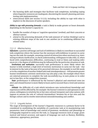 Tasks and their role in language teaching

• the learning skills and strategies that facilitate task completion, including coping
  when linguistic resources are inadequate, discovering for oneself, planning and mon-
  itoring task implementation;
• intercultural skills (see section 5.1.2.2), including the ability to cope with what is
  implicit in the discourse of native speakers.

Ability to cope with processing demands: a task is likely to make greater or lesser demands
depending on the learner’s capacity to:

• handle the number of steps or ‘cognitive operations’ involved, and their concrete or
  abstract nature;
• attend to the processing demands of the task (amount of ‘on-line thinking’) and to
  relating different steps of the task to one another (or to combining different but
  related tasks).


7.3.1.2 Affective factors
Self-esteem: a positive self-image and lack of inhibition is likely to contribute to successful
task completion where the learner has the necessary self-conﬁdence to persist in carry-
ing out the task; for example, assuming control of interaction when necessary (e.g. inter-
vening to obtain clariﬁcation, to check understanding, willingness to take risks, or, when
faced with comprehension difﬁculties, continuing to read or listen and making infer-
ences etc.); the degree of inhibition may be inﬂuenced by the particular situation or task.
   Involvement and motivation: successful task performance is more likely where the
learner is fully involved; a high level of intrinsic motivation to carry out the task – due
to interest in the task or because of its perceived relevance, for example to real life needs
or to the completion of another linked task (task interdependence) – will promote greater
learner involvement; extrinsic motivation may also play a role, for example where there
are external pressures to complete the task successfully (e.g. to earn praise or in order
not to lose face, or for competitive reasons).
   State: performance is inﬂuenced by the learner’s physical and emotional state (an
alert and relaxed learner is more likely to learn and to succeed than a tired and anxious
one).
   Attitude: the difﬁculty of a task which introduces new sociocultural knowledge and
experiences will be affected by, for example: the learner’s interest in and openness to oth-
erness; willingness to relativise his or her own cultural viewpoint and value system; will-
ingness to assume the role of ‘cultural intermediary’ between his or her own and the
foreign culture and to resolve intercultural misunderstanding and conﬂict.


7.3.1.3 Linguistic factors
The stage of development of the learner’s linguistic resources is a primary factor to be
considered in establishing the suitability of a particular task or in manipulating task
parameters: level of knowledge and control of grammar, vocabulary and phonology or
orthography required to carry out the task, i.e. language resources such as range, gram-
matical and lexical accuracy, and aspects of language use such as ﬂuency, ﬂexibility,
coherence, appropriacy, precision.

                                                                                           161
 