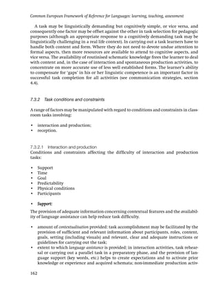 Common European Framework of Reference for Languages: learning, teaching, assessment

   A task may be linguistically demanding but cognitively simple, or vice versa, and
consequently one factor may be offset against the other in task selection for pedagogic
purposes (although an appropriate response to a cognitively demanding task may be
linguistically challenging in a real life context). In carrying out a task learners have to
handle both content and form. Where they do not need to devote undue attention to
formal aspects, then more resources are available to attend to cognitive aspects, and
vice versa. The availability of routinised schematic knowledge frees the learner to deal
with content and, in the case of interaction and spontaneous production activities, to
concentrate on more accurate use of less well established forms. The learner’s ability
to compensate for ‘gaps’ in his or her linguistic competence is an important factor in
successful task completion for all activities (see communication strategies, section
4.4).


7.3.2 Task conditions and constraints

A range of factors may be manipulated with regard to conditions and constraints in class-
room tasks involving:

• interaction and production;
• reception.


7.3.2.1 Interaction and production
Conditions and constraints affecting the difﬁculty of interaction and production
tasks:

•     Support
•     Time
•     Goal
•     Predictability
•     Physical conditions
•     Participants

• Support:
The provision of adequate information concerning contextual features and the availabil-
ity of language assistance can help reduce task difﬁculty.

• amount of contextualisation provided: task accomplishment may be facilitated by the
  provision of sufﬁcient and relevant information about participants, roles, content,
  goals, setting (including visuals) and relevant, clear and adequate instructions or
  guidelines for carrying out the task;
• extent to which language assistance is provided: in interaction activities, task rehear-
  sal or carrying out a parallel task in a preparatory phase, and the provision of lan-
  guage support (key words, etc.) helps to create expectations and to activate prior
  knowledge or experience and acquired schemata; non-immediate production activ-

162
 