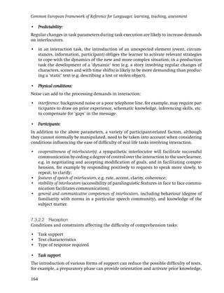 Common European Framework of Reference for Languages: learning, teaching, assessment

• Predictability:
Regular changes in task parameters during task execution are likely to increase demands
on interlocutors.

• in an interaction task, the introduction of an unexpected element (event, circum-
  stances, information, participant) obliges the learner to activate relevant strategies
  to cope with the dynamics of the new and more complex situation; in a production
  task the development of a ‘dynamic’ text (e.g. a story involving regular changes of
  characters, scenes and with time shifts) is likely to be more demanding than produc-
  ing a ‘static’ text (e.g. describing a lost or stolen object).

• Physical conditions:
Noise can add to the processing demands in interaction:

• interference: background noise or a poor telephone line, for example, may require par-
  ticipants to draw on prior experience, schematic knowledge, inferencing skills, etc.
  to compensate for ‘gaps’ in the message.

• Participants:
In addition to the above parameters, a variety of participant-related factors, although
they cannot normally be manipulated, need to be taken into account when considering
conditions inﬂuencing the ease of difﬁculty of real life tasks involving interaction.

• co-operativeness of interlocutor(s): a sympathetic interlocutor will facilitate successful
  communication by ceding a degree of control over the interaction to the user/learner,
  e.g. in negotiating and accepting modiﬁcation of goals, and in facilitating compre-
  hension, for example by responding positively to requests to speak more slowly, to
  repeat, to clarify;
• features of speech of interlocutors, e.g. rate, accent, clarity, coherence;
• visibility of interlocutors (accessibility of paralinguistic features in face to face commu-
  nication facilitates communication);
• general and communicative competences of interlocutors, including behaviour (degree of
  familiarity with norms in a particular speech community), and knowledge of the
  subject matter.


7.3.2.2 Reception
Conditions and constraints affecting the difﬁculty of comprehension tasks:

• Task support
• Text characteristics
• Type of response required

• Task support
The introduction of various forms of support can reduce the possible difﬁculty of texts,
for example, a preparatory phase can provide orientation and activate prior knowledge,

164
 