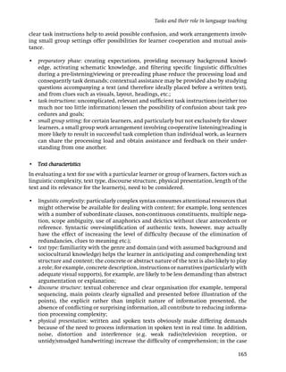 Tasks and their role in language teaching

clear task instructions help to avoid possible confusion, and work arrangements involv-
ing small group settings offer possibilities for learner co-operation and mutual assis-
tance.

• preparatory phase: creating expectations, providing necessary background knowl-
  edge, activating schematic knowledge, and ﬁltering speciﬁc linguistic difﬁculties
  during a pre-listening/viewing or pre-reading phase reduce the processing load and
  consequently task demands; contextual assistance may be provided also by studying
  questions accompanying a text (and therefore ideally placed before a written text),
  and from clues such as visuals, layout, headings, etc.;
• task instructions: uncomplicated, relevant and sufﬁcient task instructions (neither too
  much nor too little information) lessen the possibility of confusion about task pro-
  cedures and goals;
• small group setting: for certain learners, and particularly but not exclusively for slower
  learners, a small group work arrangement involving co-operative listening/reading is
  more likely to result in successful task completion than individual work, as learners
  can share the processing load and obtain assistance and feedback on their under-
  standing from one another.

• Text characteristics
In evaluating a text for use with a particular learner or group of learners, factors such as
linguistic complexity, text type, discourse structure, physical presentation, length of the
text and its relevance for the learner(s), need to be considered.

• linguistic complexity: particularly complex syntax consumes attentional resources that
  might otherwise be available for dealing with content; for example, long sentences
  with a number of subordinate clauses, non-continuous constituents, multiple nega-
  tion, scope ambiguity, use of anaphorics and deictics without clear antecedents or
  reference. Syntactic over-simpliﬁcation of authentic texts, however, may actually
  have the effect of increasing the level of difﬁculty (because of the elimination of
  redundancies, clues to meaning etc.);
• text type: familiarity with the genre and domain (and with assumed background and
  sociocultural knowledge) helps the learner in anticipating and comprehending text
  structure and content; the concrete or abstract nature of the text is also likely to play
  a role; for example, concrete description, instructions or narratives (particularly with
  adequate visual supports), for example, are likely to be less demanding than abstract
  argumentation or explanation;
• discourse structure: textual coherence and clear organisation (for example, temporal
  sequencing, main points clearly signalled and presented before illustration of the
  points), the explicit rather than implicit nature of information presented, the
  absence of conﬂicting or surprising information, all contribute to reducing informa-
  tion processing complexity;
• physical presentation: written and spoken texts obviously make differing demands
  because of the need to process information in spoken text in real time. In addition,
  noise, distortion and interference (e.g. weak radio/television reception, or
  untidy/smudged handwriting) increase the difﬁculty of comprehension; in the case

                                                                                          165
 