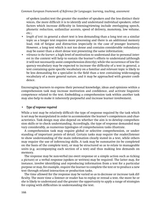 Common European Framework of Reference for Languages: learning, teaching, assessment

  of spoken (audio) text the greater the number of speakers and the less distinct their
  voices, the more difﬁcult it is to identify and understand individual speakers; other
  factors which increase difﬁculty in listening/viewing include overlapping speech,
  phonetic reduction, unfamiliar accents, speed of delivery, monotony, low volume,
  etc.;
• length of text: in general a short text is less demanding than a long text on a similar
  topic as a longer text requires more processing and there is an additional memory
  load, risk of fatigue and distraction (especially in the case of younger learners).
  However, a long text which is not too dense and contains considerable redundancy
  may be easier than a short dense text presenting the same information;
• relevance to the learner: a high level of motivation to understand due to personal inter-
  est in the content will help to sustain the learner’s efforts to understand (although
  it will not necessarily assist comprehension directly); while the occurrence of low fre-
  quency vocabulary may be expected to increase the difﬁculty of a text in general, a
  text containing quite speciﬁc vocabulary on a familiar and relevant topic is likely to
  be less demanding for a specialist in the ﬁeld than a text containing wide-ranging
  vocabulary of a more general nature, and it may be approached with greater conﬁ-
  dence.

Encouraging learners to express their personal knowledge, ideas and opinions within a
comprehension task may increase motivation and conﬁdence, and activate linguistic
competence related to the text. Embedding a comprehension task within another task
may also help to make it inherently purposeful and increase learner involvement.

• Type of response required
While a text may be relatively difﬁcult the type of response required by the task which
is set may be manipulated in order to accommodate the learner’s competences and char-
acteristics. Task design may also depend on whether the aim is to develop comprehen-
sion skills or to check understanding. Accordingly, the type of response demanded may
vary considerably, as numerous typologies of comprehension tasks illustrate.
   A comprehension task may require global or selective comprehension, or under-
standing of important points of detail. Certain tasks may require the reader/listener
to show understanding of the main information clearly stated in a text, while others
may require the use of inferencing skills. A task may be summative (to be completed
on the basis of the complete text), or may be structured so as to relate to manageable
units (e.g. accompanying each section of a text) and thus making less demands on
memory.
   The response may be non-verbal (no overt response or a simple action such as ticking
a picture) or a verbal response (spoken or written) may be required. The latter may, for
instance, involve identifying and reproducing information from a text for a particular
purpose or may, for example, require the learner to complete the text or to produce a new
text through related interaction or production tasks.
   The time allowed for the response may be varied so as to decrease or increase task dif-
ﬁculty. The more time a listener or reader has to replay or reread a text, the more he or
she is likely to understand and the greater the opportunity to apply a range of strategies
for coping with difﬁculties in understanding the text.

166
 