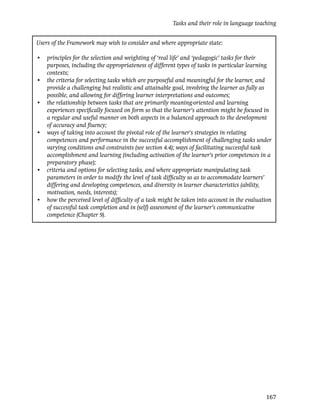 Tasks and their role in language teaching


Users of the Framework may wish to consider and where appropriate state:

• principles for the selection and weighting of ‘real life’ and ‘pedagogic’ tasks for their
  purposes, including the appropriateness of different types of tasks in particular learning
  contexts;
• the criteria for selecting tasks which are purposeful and meaningful for the learner, and
  provide a challenging but realistic and attainable goal, involving the learner as fully as
  possible, and allowing for differing learner interpretations and outcomes;
• the relationship between tasks that are primarily meaning-oriented and learning
  experiences speciﬁcally focused on form so that the learner’s attention might be focused in
  a regular and useful manner on both aspects in a balanced approach to the development
  of accuracy and ﬂuency;
• ways of taking into account the pivotal role of the learner’s strategies in relating
  competences and performance in the successful accomplishment of challenging tasks under
  varying conditions and constraints (see section 4.4); ways of facilitating successful task
  accomplishment and learning (including activation of the learner’s prior competences in a
  preparatory phase);
• criteria and options for selecting tasks, and where appropriate manipulating task
  parameters in order to modify the level of task difﬁculty so as to accommodate learners’
  differing and developing competences, and diversity in learner characteristics (ability,
  motivation, needs, interests);
• how the perceived level of difﬁculty of a task might be taken into account in the evaluation
  of successful task completion and in (self) assessment of the learner’s communicative
  competence (Chapter 9).




                                                                                           167
 