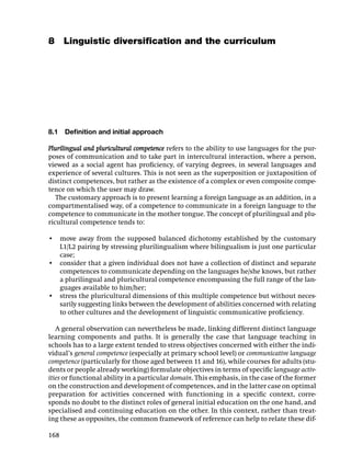 8 Linguistic diversiﬁcation and the curriculum




8.1   Deﬁnition and initial approach

Plurilingual and pluricultural competence refers to the ability to use languages for the pur-
poses of communication and to take part in intercultural interaction, where a person,
viewed as a social agent has proﬁciency, of varying degrees, in several languages and
experience of several cultures. This is not seen as the superposition or juxtaposition of
distinct competences, but rather as the existence of a complex or even composite compe-
tence on which the user may draw.
   The customary approach is to present learning a foreign language as an addition, in a
compartmentalised way, of a competence to communicate in a foreign language to the
competence to communicate in the mother tongue. The concept of plurilingual and plu-
ricultural competence tends to:

• move away from the supposed balanced dichotomy established by the customary
  L1/L2 pairing by stressing plurilingualism where bilingualism is just one particular
  case;
• consider that a given individual does not have a collection of distinct and separate
  competences to communicate depending on the languages he/she knows, but rather
  a plurilingual and pluricultural competence encompassing the full range of the lan-
  guages available to him/her;
• stress the pluricultural dimensions of this multiple competence but without neces-
  sarily suggesting links between the development of abilities concerned with relating
  to other cultures and the development of linguistic communicative proﬁciency.

   A general observation can nevertheless be made, linking different distinct language
learning components and paths. It is generally the case that language teaching in
schools has to a large extent tended to stress objectives concerned with either the indi-
vidual’s general competence (especially at primary school level) or communicative language
competence (particularly for those aged between 11 and 16), while courses for adults (stu-
dents or people already working) formulate objectives in terms of speciﬁc language activ-
ities or functional ability in a particular domain. This emphasis, in the case of the former
on the construction and development of competences, and in the latter case on optimal
preparation for activities concerned with functioning in a speciﬁc context, corre-
sponds no doubt to the distinct roles of general initial education on the one hand, and
specialised and continuing education on the other. In this context, rather than treat-
ing these as opposites, the common framework of reference can help to relate these dif-

168
 