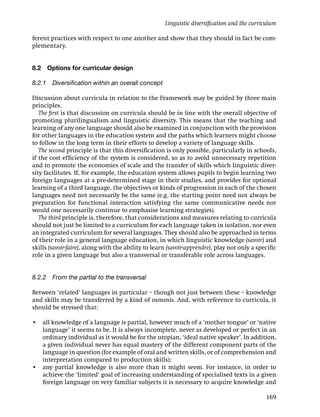 Linguistic diversiﬁcation and the curriculum

ferent practices with respect to one another and show that they should in fact be com-
plementary.


8.2   Options for curricular design

8.2.1 Diversiﬁcation within an overall concept

Discussion about curricula in relation to the Framework may be guided by three main
principles.
   The ﬁrst is that discussion on curricula should be in line with the overall objective of
promoting plurilingualism and linguistic diversity. This means that the teaching and
learning of any one language should also be examined in conjunction with the provision
for other languages in the education system and the paths which learners might choose
to follow in the long term in their efforts to develop a variety of language skills.
   The second principle is that this diversiﬁcation is only possible, particularly in schools,
if the cost efﬁciency of the system is considered, so as to avoid unnecessary repetition
and to promote the economies of scale and the transfer of skills which linguistic diver-
sity facilitates. If, for example, the education system allows pupils to begin learning two
foreign languages at a pre-determined stage in their studies, and provides for optional
learning of a third language, the objectives or kinds of progression in each of the chosen
languages need not necessarily be the same (e.g. the starting point need not always be
preparation for functional interaction satisfying the same communicative needs nor
would one necessarily continue to emphasise learning strategies).
   The third principle is, therefore, that considerations and measures relating to curricula
should not just be limited to a curriculum for each language taken in isolation, nor even
an integrated curriculum for several languages. They should also be approached in terms
of their role in a general language education, in which linguistic knowledge (savoir) and
skills (savoir-faire), along with the ability to learn (savoir-apprendre), play not only a speciﬁc
role in a given language but also a transversal or transferable role across languages.


8.2.2 From the partial to the transversal

Between ‘related’ languages in particular – though not just between these – knowledge
and skills may be transferred by a kind of osmosis. And, with reference to curricula, it
should be stressed that:

• all knowledge of a language is partial, however much of a ‘mother tongue’ or ‘native
  language’ it seems to be. It is always incomplete, never as developed or perfect in an
  ordinary individual as it would be for the utopian, ‘ideal native speaker’. In addition,
  a given individual never has equal mastery of the different component parts of the
  language in question (for example of oral and written skills, or of comprehension and
  interpretation compared to production skills);
• any partial knowledge is also more than it might seem. For instance, in order to
  achieve the ‘limited’ goal of increasing understanding of specialised texts in a given
  foreign language on very familiar subjects it is necessary to acquire knowledge and

                                                                                             169
 