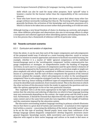 Common European Framework of Reference for Languages: learning, teaching, assessment

  skills which can also be used for many other purposes. Such ‘spin-off’ value is
  however a matter for the learner rather than the responsibility of the curriculum
  planner;
• those who have learnt one language also know a great deal about many other lan-
  guages without necessarily realising that they do. The learning of further languages
  generally facilitates the activation of this knowledge and increases awareness of it,
  which is a factor to be taken into account rather than proceeding as if it did not exist.

Although leaving a very broad freedom of choice in drawing up curricula and progres-
sion, these different principles and observations also aim to encourage efforts to adopt
a transparent and coherent approach when identifying options and making decisions. It
is in this process that a framework of reference will be of particular value.


8.3   Towards curriculum scenarios

8.3.1 Curriculum and variation of objectives

From the above, it can be seen that each of the major components and sub-components
of the proposed model may, if selected as a main learning objective, result in various
choices in relation to content approaches and means to facilitate successful learning. For
example, whether it is a matter of ‘skills’ (general competences of the individual
learner/language user) or the ‘sociolinguistic component’ (within communicative lan-
guage competence) or strategies, or comprehension (under the heading of language
activities), in each case it is a question of components (and for quite distinct elements of
the taxonomy proposed in the Framework) upon which a curriculum might or might not
place emphasis and which might be considered in different instances as an objective, a
means or a prerequisite. And for each of these components the question of the internal
structure adopted (for example, which sub-components to select in the sociolinguistic
component? how to sub-categorise strategies?) and the criteria for any system of progres-
sion over time (e.g. linear ranking of different types of comprehension activities?) could
at least be identiﬁed and considered, if not treated in detail. This is the direction in which
the other sections of this document invite the reader to approach the questions and con-
sider the options appropriate to his or her own particular situation.
   This ‘exploded’ view is all the more appropriate in the light of the generally accepted
notion that the selection and ordering of objectives on which to base language learning
may vary enormously depending on the context, the target group and the level in ques-
tion. Furthermore, it should be stressed that objectives for the same type of public in the
same context and at the same level could also vary regardless of the weight of tradition
and the constraints imposed by the education system.
   The discussion surrounding modern language teaching in primary schools illustrates
this in that there is a great deal of variety and controversy – at national or even regional
level within a country – concerning the deﬁnition of the initial, inevitably ‘partial’ aims
to be set for this type of teaching. Should pupils: learn some basic rudiments of the
foreign language system (linguistic component)?; develop linguistic awareness (more
general linguistic knowledge (savoir), skills (savoir-faire) and savoir-être?; become more
objective with regard to their native language and culture or be made to feel more at

170
 