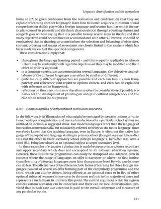 Linguistic diversiﬁcation and the curriculum

home in it?; be given conﬁdence from the realisation and conﬁrmation that they are
capable of learning another language?; learn how to learn?; acquire a minimum of oral
comprehension skills?; play with a foreign language and become familiar with it (in par-
ticular some of its phonetic and rhythmic characteristics) through counting-rhymes and
songs? It goes without saying that it is possible to keep several irons in the ﬁre and that
many objectives could be combined or accommodated with others. However, it should be
emphasised that in drawing up a curriculum the selection and balancing of objectives,
content, ordering and means of assessment are closely linked to the analysis which has
been made for each of the speciﬁed components.
   These considerations imply that:

• throughout the language learning period – and this is equally applicable to schools
  – there may be continuity with regard to objectives or they may be modiﬁed and their
  order of priority adjusted;
• in a language curriculum accommodating several languages, the objectives and syl-
  labuses of the different languages may either be similar or different;
• quite radically different approaches are possible and each can have its own trans-
  parency and coherence with regard to options chosen, and each can be explained
  with reference to the Framework;
• reﬂection on the curriculum may therefore involve the consideration of possible sce-
  narios for the development of plurilingual and pluricultural competences and the
  role of the school in this process.


8.3.2 Some examples of differentiated curriculum scenarios

In the following brief illustration of what might be envisaged by scenario options or varia-
tions, two types of organisation and curriculum decisions for a particular school system are
outlined, to include, as suggested above, two modern languages other than the language of
instruction (conventionally, but mistakenly, referred to below as the native language, since
everybody knows that the teaching language, even in Europe, is often not the native lan-
guage of the pupils): one language starting in primary school (foreign language 1, hereafter
FL1) and the other in lower secondary school (foreign language 2, hereafter FL2), with a
third (FL3) being introduced as an optional subject at upper secondary level.
   In these examples of scenarios a distinction is made between primary, lower secondary
and upper secondary which does not correspond to all national education systems.
However, these illustrative programmes can easily be transposed and adapted, even in
contexts where the range of languages on offer is narrower or where the ﬁrst institu-
tional learning of a foreign language comes later than primary level. He who can do more
can do less. The alternatives offered here include forms of learning for three foreign lan-
guages (two out of several on offer forming part of the compulsory programme and the
third, which can also be chosen, being offered as an optional extra or in lieu of other
optional subjects) because this seems to be the most realistic in the majority of cases and
represents a useful basis to illustrate this point. The central argument is that for a given
context various scenarios can be conceived and there can be local diversiﬁcation, pro-
vided that in each case due attention is paid to the overall coherence and structure of
any particular option.

                                                                                          171
 