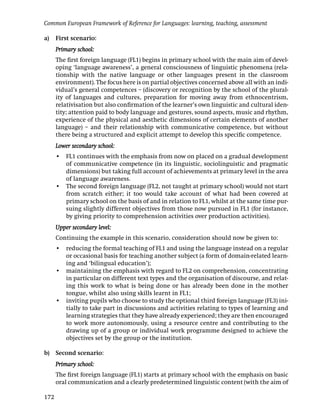 Common European Framework of Reference for Languages: learning, teaching, assessment

a)    First scenario:
      Primary school:
      The ﬁrst foreign language (FL1) begins in primary school with the main aim of devel-
      oping ‘language awareness’, a general consciousness of linguistic phenomena (rela-
      tionship with the native language or other languages present in the classroom
      environment). The focus here is on partial objectives concerned above all with an indi-
      vidual’s general competences – (discovery or recognition by the school of the plural-
      ity of languages and cultures, preparation for moving away from ethnocentrism,
      relativisation but also conﬁrmation of the learner’s own linguistic and cultural iden-
      tity; attention paid to body language and gestures, sound aspects, music and rhythm,
      experience of the physical and aesthetic dimensions of certain elements of another
      language) – and their relationship with communicative competence, but without
      there being a structured and explicit attempt to develop this speciﬁc competence.
      Lower secondary school:
      • FL1 continues with the emphasis from now on placed on a gradual development
        of communicative competence (in its linguistic, sociolinguistic and pragmatic
        dimensions) but taking full account of achievements at primary level in the area
        of language awareness.
      • The second foreign language (FL2, not taught at primary school) would not start
        from scratch either; it too would take account of what had been covered at
        primary school on the basis of and in relation to FL1, whilst at the same time pur-
        suing slightly different objectives from those now pursued in FL1 (for instance,
        by giving priority to comprehension activities over production activities).
      Upper secondary level:
      Continuing the example in this scenario, consideration should now be given to:
      • reducing the formal teaching of FL1 and using the language instead on a regular
        or occasional basis for teaching another subject (a form of domain-related learn-
        ing and ‘bilingual education’);
      • maintaining the emphasis with regard to FL2 on comprehension, concentrating
        in particular on different text types and the organisation of discourse, and relat-
        ing this work to what is being done or has already been done in the mother
        tongue, whilst also using skills learnt in FL1;
      • inviting pupils who choose to study the optional third foreign language (FL3) ini-
        tially to take part in discussions and activities relating to types of learning and
        learning strategies that they have already experienced; they are then encouraged
        to work more autonomously, using a resource centre and contributing to the
        drawing up of a group or individual work programme designed to achieve the
        objectives set by the group or the institution.

b)    Second scenario:
      Primary school:
      The ﬁrst foreign language (FL1) starts at primary school with the emphasis on basic
      oral communication and a clearly predetermined linguistic content (with the aim of

172
 