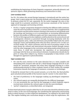 Linguistic diversiﬁcation and the curriculum

    establishing the beginnings of a basic linguistic component, primarily phonetic and
    syntactic aspects, while promoting elementary oral interaction in class).

    Lower secondary school:
    For FL1, FL2 (when this second foreign language is introduced) and the native lan-
    guage, time is spent going over the learning methods and techniques encountered
    in primary school for FL1 and, separately, for the native language: the aim at this
    stage would be to promote sensitivity to and increase awareness of the learner’s
    approach to languages and learning activities.
    • For FL1 a ‘regular’ programme designed to develop the different skills continues
      until the end of secondary school but, at various intervals, this is supplemented
      with revision and discussion sessions relating to the resources and methods used
      for teaching and learning so as to accommodate an increasing differentiation
      between the proﬁles of different pupils and their expectations and interests.
    • For FL2 at this stage particular emphasis could be placed on the sociocultural and
      sociolinguistic elements as perceived through increasing familiarity with the
      media (popular press, radio and television) and possibly linked with the native
      language course and beneﬁting from what has been covered in FL1. In this cur-
      riculum model, FL2, which continues until the end of secondary school, is the
      main forum for cultural and intercultural discussion fuelled through contact
      with the other languages in the curriculum and taking media-related texts as its
      main focus. It could also incorporate the experience of an international
      exchange with the focus on intercultural relations. Consideration should also be
      given to using other subjects (e.g. history or geography) to help initiate a well
      thought-out approach to pluriculturalism.

    Upper secondary level:
    • FL1 and FL2 each continue in the same direction but at a more complex and
      demanding level. Learners who opt for a third foreign language (FL3) do so pri-
      marily for ‘vocational’ purposes and relate their language learning to a more
      professionally-oriented or other academic branch of their studies (for example
      orientation towards the language of commerce, economics or technology).
    It should be stressed that in this second scenario, as in the ﬁrst, the ﬁnal plurilin-
    gual and pluricultural proﬁle of the learners may be ‘uneven’ to the extent that:
    • the level of proﬁciency in the languages making up plurilingual competence
      varies;
    • the cultural aspects are unequally developed for the different languages;
    • it is not necessarily the case that for the languages in which linguistic aspects
      received most attention the cultural aspect is also the most developed;
    • ‘partial’ competences, as described above, are integrated.

To these brief indications it may be added that in all cases time should be allowed at some
point or other, in the case of all languages, for considering the approaches and learning
paths to which learners, in their respective development, are exposed or for which they
opt. This implies building into curriculum design at school scope for explicitness, the

                                                                                         173
 