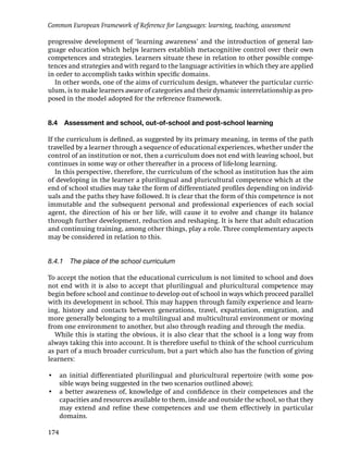 Common European Framework of Reference for Languages: learning, teaching, assessment

progressive development of ‘learning awareness’ and the introduction of general lan-
guage education which helps learners establish metacognitive control over their own
competences and strategies. Learners situate these in relation to other possible compe-
tences and strategies and with regard to the language activities in which they are applied
in order to accomplish tasks within speciﬁc domains.
  In other words, one of the aims of curriculum design, whatever the particular curric-
ulum, is to make learners aware of categories and their dynamic interrelationship as pro-
posed in the model adopted for the reference framework.


8.4   Assessment and school, out-of-school and post-school learning

If the curriculum is deﬁned, as suggested by its primary meaning, in terms of the path
travelled by a learner through a sequence of educational experiences, whether under the
control of an institution or not, then a curriculum does not end with leaving school, but
continues in some way or other thereafter in a process of life-long learning.
   In this perspective, therefore, the curriculum of the school as institution has the aim
of developing in the learner a plurilingual and pluricultural competence which at the
end of school studies may take the form of differentiated proﬁles depending on individ-
uals and the paths they have followed. It is clear that the form of this competence is not
immutable and the subsequent personal and professional experiences of each social
agent, the direction of his or her life, will cause it to evolve and change its balance
through further development, reduction and reshaping. It is here that adult education
and continuing training, among other things, play a role. Three complementary aspects
may be considered in relation to this.


8.4.1 The place of the school curriculum

To accept the notion that the educational curriculum is not limited to school and does
not end with it is also to accept that plurilingual and pluricultural competence may
begin before school and continue to develop out of school in ways which proceed parallel
with its development in school. This may happen through family experience and learn-
ing, history and contacts between generations, travel, expatriation, emigration, and
more generally belonging to a multilingual and multicultural environment or moving
from one environment to another, but also through reading and through the media.
  While this is stating the obvious, it is also clear that the school is a long way from
always taking this into account. It is therefore useful to think of the school curriculum
as part of a much broader curriculum, but a part which also has the function of giving
learners:

• an initial differentiated plurilingual and pluricultural repertoire (with some pos-
  sible ways being suggested in the two scenarios outlined above);
• a better awareness of, knowledge of and conﬁdence in their competences and the
  capacities and resources available to them, inside and outside the school, so that they
  may extend and reﬁne these competences and use them effectively in particular
  domains.

174
 