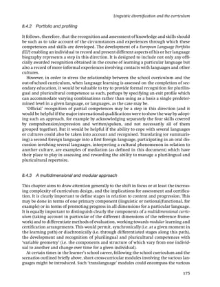 Linguistic diversiﬁcation and the curriculum

8.4.2 Portfolio and proﬁling

It follows, therefore, that the recognition and assessment of knowledge and skills should
be such as to take account of the circumstances and experiences through which these
competences and skills are developed. The development of a European Language Portfolio
(ELP) enabling an individual to record and present different aspects of his or her language
biography represents a step in this direction. It is designed to include not only any ofﬁ-
cially awarded recognition obtained in the course of learning a particular language but
also a record of more informal experiences involving contacts with languages and other
cultures.
   However, in order to stress the relationship between the school curriculum and the
out-of-school curriculum, when language learning is assessed on the completion of sec-
ondary education, it would be valuable to try to provide formal recognition for plurilin-
gual and pluricultural competence as such, perhaps by specifying an exit proﬁle which
can accommodate varying combinations rather than using as a basis a single predeter-
mined level in a given language, or languages, as the case may be.
   ‘Ofﬁcial’ recognition of partial competences may be a step in this direction (and it
would be helpful if the major international qualiﬁcations were to show the way by adopt-
ing such an approach, for example by acknowledging separately the four skills covered
by comprehension/expression and written/spoken, and not necessarily all of them
grouped together). But it would be helpful if the ability to cope with several languages
or cultures could also be taken into account and recognised. Translating (or summaris-
ing) a second foreign language into a ﬁrst foreign language, participating in an oral dis-
cussion involving several languages, interpreting a cultural phenomenon in relation to
another culture, are examples of mediation (as deﬁned in this document) which have
their place to play in assessing and rewarding the ability to manage a plurilingual and
pluricultural repertoire.


8.4.3 A multidimensional and modular approach

This chapter aims to draw attention generally to the shift in focus or at least the increas-
ing complexity of curriculum design, and the implications for assessment and certiﬁca-
tion. It is clearly important to deﬁne stages in relation to content and progression. This
may be done in terms of one primary component (linguistic or notional/functional, for
example) or in terms of promoting progress in all dimensions for a particular language.
It is equally important to distinguish clearly the components of a multidimensional curric-
ulum (taking account in particular of the different dimensions of the reference frame-
work) and to differentiate methods of evaluation, working towards modular learning and
certiﬁcation arrangements. This would permit, synchronically (i.e. at a given moment in
the learning path) or diachronically (i.e. through differentiated stages along this path),
the development and recognition of plurilingual and pluricultural competences with
‘variable geometry’ (i.e. the components and structure of which vary from one individ-
ual to another and change over time for a given individual).
   At certain times in the learner’s school career, following the school curriculum and the
scenarios outlined brieﬂy above, short cross-curricular modules involving the various lan-
guages might be introduced. Such ‘translanguage’ modules could encompass the various

                                                                                          175
 