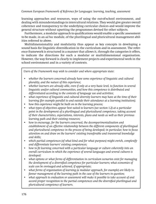 Common European Framework of Reference for Languages: learning, teaching, assessment

learning approaches and resources, ways of using the out-of-school environment, and
dealing with misunderstandings in intercultural relations. They would give greater overall
coherence and transparency to the underlying curricular choices and would improve the
general structure without upsetting the programmes devised for other subjects.
   Furthermore, a modular approach to qualiﬁcations would enable a speciﬁc assessment
to be made, in an ad hoc module, of the plurilingual and pluricultural management abil-
ities referred to above.
   Multidimensionality and modularity thus appear as key concepts in developing a
sound basis for linguistic diversiﬁcation in the curriculum and in assessment. The refer-
ence framework is structured in a manner that allows it, through the categories it offers,
to indicate the directions for such a modular or multidimensional organisation.
However, the way forward is clearly to implement projects and experimental work in the
school environment and in a variety of contexts.

 Users of the Framework may wish to consider and where appropriate state:

 • whether the learners concerned already have some experience of linguistic and cultural
   plurality, and the nature of this experience;
 • whether learners are already able, even if only at a very basic level, to function in several
   linguistic and/or cultural communities, and how this competence is distributed and
   differentiated according to the contexts of language use and activities;
 • what experience of linguistic and cultural diversity learners may have at the time of their
   learning (for example parallel to and outside their attendance at a learning institution);
 • how this experience might be built on in the learning process;
 • what types of objectives appear best suited to learners (see section 1.2) at a particular
   point in the development of a plurilingual and pluricultural competence, taking account
   of their characteristics, expectations, interests, plans and needs as well as their previous
   learning path and their existing resources;
 • how to encourage, for the learners concerned, the decompartmentalisation and
   establishment of an effective relationship between the different components of plurilingual
   and pluricultural competence in the process of being developed; in particular, how to focus
   attention on and draw on the learners’ existing transferable and transversal knowledge
   and skills;
 • which partial competences (of what kind and for what purposes) might enrich, complexify
   and differentiate learners’ existing competences;
 • how to ﬁt learning concerned with a particular language or culture coherently into an
   overall curriculum in which the experience of several languages and several cultures is
   developed:
 • what options or what forms of differentiation in curriculum scenarios exist for managing
   the development of a diversiﬁed competence for particular learners; what economies of
   scale can be envisaged and achieved, if appropriate;
 • what forms of organisation of learning (a modular approach, for example) are likely to
   favour management of the learning path in the case of the learners in question;
 • what approach to evaluation or assessment will make it possible to take account of and
   accord proper recognition to the partial competences and the diversiﬁed plurilingual and
   pluricultural competence of learners.


176
 