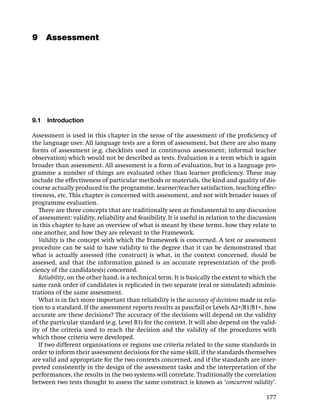 9 Assessment




9.1   Introduction

Assessment is used in this chapter in the sense of the assessment of the proﬁciency of
the language user. All language tests are a form of assessment, but there are also many
forms of assessment (e.g. checklists used in continuous assessment; informal teacher
observation) which would not be described as tests. Evaluation is a term which is again
broader than assessment. All assessment is a form of evaluation, but in a language pro-
gramme a number of things are evaluated other than learner proﬁciency. These may
include the effectiveness of particular methods or materials, the kind and quality of dis-
course actually produced in the programme, learner/teacher satisfaction, teaching effec-
tiveness, etc. This chapter is concerned with assessment, and not with broader issues of
programme evaluation.
   There are three concepts that are traditionally seen as fundamental to any discussion
of assessment: validity, reliability and feasibility. It is useful in relation to the discussion
in this chapter to have an overview of what is meant by these terms, how they relate to
one another, and how they are relevant to the Framework.
   Validity is the concept with which the Framework is concerned. A test or assessment
procedure can be said to have validity to the degree that it can be demonstrated that
what is actually assessed (the construct) is what, in the context concerned, should be
assessed, and that the information gained is an accurate representation of the proﬁ-
ciency of the candidates(s) concerned.
   Reliability, on the other hand, is a technical term. It is basically the extent to which the
same rank order of candidates is replicated in two separate (real or simulated) adminis-
trations of the same assessment.
   What is in fact more important than reliability is the accuracy of decisions made in rela-
tion to a standard. If the assessment reports results as pass/fail or Levels A2+/B1/B1+, how
accurate are these decisions? The accuracy of the decisions will depend on the validity
of the particular standard (e.g. Level B1) for the context. It will also depend on the valid-
ity of the criteria used to reach the decision and the validity of the procedures with
which those criteria were developed.
   If two different organisations or regions use criteria related to the same standards in
order to inform their assessment decisions for the same skill, if the standards themselves
are valid and appropriate for the two contexts concerned, and if the standards are inter-
preted consistently in the design of the assessment tasks and the interpretation of the
performances, the results in the two systems will correlate. Traditionally the correlation
between two tests thought to assess the same construct is known as ‘concurrent validity’.

                                                                                            177
 