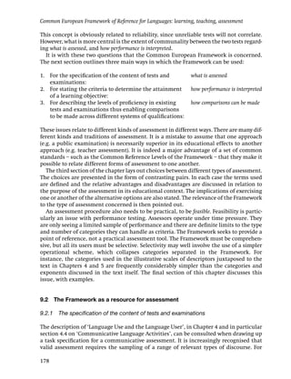 Common European Framework of Reference for Languages: learning, teaching, assessment

This concept is obviously related to reliability, since unreliable tests will not correlate.
However, what is more central is the extent of communality between the two tests regard-
ing what is assessed, and how performance is interpreted.
  It is with these two questions that the Common European Framework is concerned.
The next section outlines three main ways in which the Framework can be used:

1. For the speciﬁcation of the content of tests and            what is assessed
   examinations:
2. For stating the criteria to determine the attainment        how performance is interpreted
   of a learning objective:
3. For describing the levels of proﬁciency in existing         how comparisons can be made
   tests and examinations thus enabling comparisons
   to be made across different systems of qualiﬁcations:

These issues relate to different kinds of assessment in different ways. There are many dif-
ferent kinds and traditions of assessment. It is a mistake to assume that one approach
(e.g. a public examination) is necessarily superior in its educational effects to another
approach (e.g. teacher assessment). It is indeed a major advantage of a set of common
standards – such as the Common Reference Levels of the Framework – that they make it
possible to relate different forms of assessment to one another.
   The third section of the chapter lays out choices between different types of assessment.
The choices are presented in the form of contrasting pairs. In each case the terms used
are deﬁned and the relative advantages and disadvantages are discussed in relation to
the purpose of the assessment in its educational context. The implications of exercising
one or another of the alternative options are also stated. The relevance of the Framework
to the type of assessment concerned is then pointed out.
   An assessment procedure also needs to be practical, to be feasible. Feasibility is partic-
ularly an issue with performance testing. Assessors operate under time pressure. They
are only seeing a limited sample of performance and there are deﬁnite limits to the type
and number of categories they can handle as criteria. The Framework seeks to provide a
point of reference, not a practical assessment tool. The Framework must be comprehen-
sive, but all its users must be selective. Selectivity may well involve the use of a simpler
operational scheme, which collapses categories separated in the Framework. For
instance, the categories used in the illustrative scales of descriptors juxtaposed to the
text in Chapters 4 and 5 are frequently considerably simpler than the categories and
exponents discussed in the text itself. The ﬁnal section of this chapter discusses this
issue, with examples.


9.2   The Framework as a resource for assessment

9.2.1 The speciﬁcation of the content of tests and examinations

The description of ‘Language Use and the Language User’, in Chapter 4 and in particular
section 4.4 on ‘Communicative Language Activities’, can be consulted when drawing up
a task speciﬁcation for a communicative assessment. It is increasingly recognised that
valid assessment requires the sampling of a range of relevant types of discourse. For

178
 