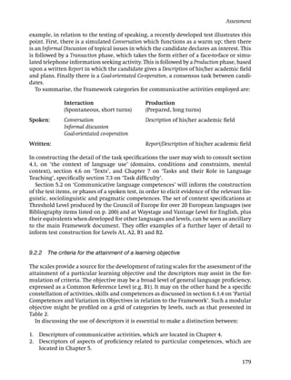 Assessment

example, in relation to the testing of speaking, a recently developed test illustrates this
point. First, there is a simulated Conversation which functions as a warm up; then there
is an Informal Discussion of topical issues in which the candidate declares an interest. This
is followed by a Transaction phase, which takes the form either of a face-to-face or simu-
lated telephone information seeking activity. This is followed by a Production phase, based
upon a written Report in which the candidate gives a Description of his/her academic ﬁeld
and plans. Finally there is a Goal-orientated Co-operation, a consensus task between candi-
dates.
   To summarise, the Framework categories for communicative activities employed are:

              Interaction                        Production
              (Spontaneous, short turns)         (Prepared, long turns)
Spoken:       Conversation                       Description of his/her academic ﬁeld
              Informal discussion
              Goal-orientated co-operation
Written:                                         Report/Description of his/her academic ﬁeld

In constructing the detail of the task speciﬁcations the user may wish to consult section
4.1, on ‘the context of language use’ (domains, conditions and constraints, mental
context), section 4.6 on ‘Texts’, and Chapter 7 on ‘Tasks and their Role in Language
Teaching’, speciﬁcally section 7.3 on ‘Task difﬁculty’.
   Section 5.2 on ‘Communicative language competences’ will inform the construction
of the test items, or phases of a spoken test, in order to elicit evidence of the relevant lin-
guistic, sociolinguistic and pragmatic competences. The set of content speciﬁcations at
Threshold Level produced by the Council of Europe for over 20 European languages (see
Bibliography items listed on p. 200) and at Waystage and Vantage Level for English, plus
their equivalents when developed for other languages and levels, can be seen as ancillary
to the main Framework document. They offer examples of a further layer of detail to
inform test construction for Levels A1, A2, B1 and B2.


9.2.2 The criteria for the attainment of a learning objective

The scales provide a source for the development of rating scales for the assessment of the
attainment of a particular learning objective and the descriptors may assist in the for-
mulation of criteria. The objective may be a broad level of general language proﬁciency,
expressed as a Common Reference Level (e.g. B1). It may on the other hand be a speciﬁc
constellation of activities, skills and competences as discussed in section 6.1.4 on ‘Partial
Competences and Variation in Objectives in relation to the Framework’. Such a modular
objective might be proﬁled on a grid of categories by levels, such as that presented in
Table 2.
  In discussing the use of descriptors it is essential to make a distinction between:

1. Descriptors of communicative activities, which are located in Chapter 4.
2. Descriptors of aspects of proﬁciency related to particular competences, which are
   located in Chapter 5.

                                                                                           179
 