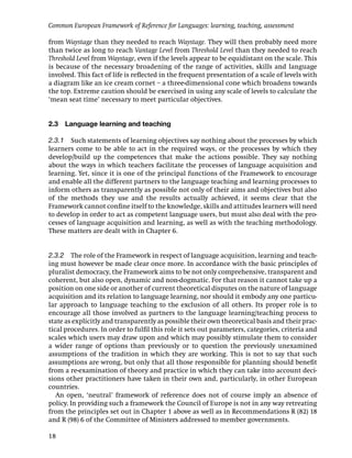 Common European Framework of Reference for Languages: learning, teaching, assessment

from Waystage than they needed to reach Waystage. They will then probably need more
than twice as long to reach Vantage Level from Threshold Level than they needed to reach
Threshold Level from Waystage, even if the levels appear to be equidistant on the scale. This
is because of the necessary broadening of the range of activities, skills and language
involved. This fact of life is reﬂected in the frequent presentation of a scale of levels with
a diagram like an ice cream cornet – a three-dimensional cone which broadens towards
the top. Extreme caution should be exercised in using any scale of levels to calculate the
‘mean seat time’ necessary to meet particular objectives.


2.3 Language learning and teaching

2.3.1 Such statements of learning objectives say nothing about the processes by which
learners come to be able to act in the required ways, or the processes by which they
develop/build up the competences that make the actions possible. They say nothing
about the ways in which teachers facilitate the processes of language acquisition and
learning. Yet, since it is one of the principal functions of the Framework to encourage
and enable all the different partners to the language teaching and learning processes to
inform others as transparently as possible not only of their aims and objectives but also
of the methods they use and the results actually achieved, it seems clear that the
Framework cannot conﬁne itself to the knowledge, skills and attitudes learners will need
to develop in order to act as competent language users, but must also deal with the pro-
cesses of language acquisition and learning, as well as with the teaching methodology.
These matters are dealt with in Chapter 6.


2.3.2 The role of the Framework in respect of language acquisition, learning and teach-
ing must however be made clear once more. In accordance with the basic principles of
pluralist democracy, the Framework aims to be not only comprehensive, transparent and
coherent, but also open, dynamic and non-dogmatic. For that reason it cannot take up a
position on one side or another of current theoretical disputes on the nature of language
acquisition and its relation to language learning, nor should it embody any one particu-
lar approach to language teaching to the exclusion of all others. Its proper role is to
encourage all those involved as partners to the language learning/teaching process to
state as explicitly and transparently as possible their own theoretical basis and their prac-
tical procedures. In order to fulﬁl this role it sets out parameters, categories, criteria and
scales which users may draw upon and which may possibly stimulate them to consider
a wider range of options than previously or to question the previously unexamined
assumptions of the tradition in which they are working. This is not to say that such
assumptions are wrong, but only that all those responsible for planning should beneﬁt
from a re-examination of theory and practice in which they can take into account deci-
sions other practitioners have taken in their own and, particularly, in other European
countries.
   An open, ‘neutral’ framework of reference does not of course imply an absence of
policy. In providing such a framework the Council of Europe is not in any way retreating
from the principles set out in Chapter 1 above as well as in Recommendations R (82) 18
and R (98) 6 of the Committee of Ministers addressed to member governments.

18
 