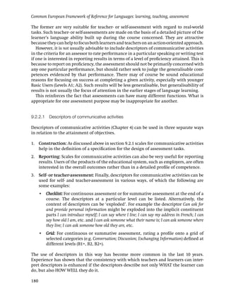 Common European Framework of Reference for Languages: learning, teaching, assessment

The former are very suitable for teacher- or self-assessment with regard to real-world
tasks. Such teacher- or self-assessments are made on the basis of a detailed picture of the
learner’s language ability built up during the course concerned. They are attractive
because they can help to focus both learners and teachers on an action-oriented approach.
   However, it is not usually advisable to include descriptors of communicative activities
in the criteria for an assessor to rate performance in a particular speaking or writing test
if one is interested in reporting results in terms of a level of proﬁciency attained. This is
because to report on proﬁciency, the assessment should not be primarily concerned with
any one particular performance, but should rather seek to judge the generalisable com-
petences evidenced by that performance. There may of course be sound educational
reasons for focusing on success at completing a given activity, especially with younger
Basic Users (Levels A1; A2). Such results will be less generalisable, but generalisability of
results is not usually the focus of attention in the earlier stages of language learning.
   This reinforces the fact that assessments can have many different functions. What is
appropriate for one assessment purpose may be inappropriate for another.


9.2.2.1 Descriptors of communicative activities

Descriptors of communicative activities (Chapter 4) can be used in three separate ways
in relation to the attainment of objectives.

1. Construction: As discussed above in section 9.2.1 scales for communicative activities
   help in the deﬁnition of a speciﬁcation for the design of assessment tasks.
2. Reporting: Scales for communicative activities can also be very useful for reporting
   results. Users of the products of the educational system, such as employers, are often
   interested in the overall outcomes rather than in a detailed proﬁle of competence.
3. Self- or teacher-assessment: Finally, descriptors for communicative activities can be
   used for self- and teacher-assessment in various ways, of which the following are
   some examples:
      • Checklist: For continuous assessment or for summative assessment at the end of a
        course. The descriptors at a particular level can be listed. Alternatively, the
        content of descriptors can be ‘exploded’. For example the descriptor Can ask for
        and provide personal information might be exploded into the implicit constituent
        parts I can introduce myself; I can say where I live; I can say my address in French; I can
        say how old I am, etc. and I can ask someone what their name is; I can ask someone where
        they live; I can ask someone how old they are, etc.
      • Grid: For continuous or summative assessment, rating a proﬁle onto a grid of
        selected categories (e.g. Conversation; Discussion; Exchanging Information) deﬁned at
        different levels (B1+, B2, B2+).

The use of descriptors in this way has become more common in the last 10 years.
Experience has shown that the consistency with which teachers and learners can inter-
pret descriptors is enhanced if the descriptors describe not only WHAT the learner can
do, but also HOW WELL they do it.

180
 