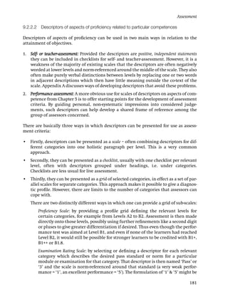 Assessment

9.2.2.2    Descriptors of aspects of proﬁciency related to particular competences

Descriptors of aspects of proﬁciency can be used in two main ways in relation to the
attainment of objectives.

1. Self- or teacher-assessment: Provided the descriptors are positive, independent statements
   they can be included in checklists for self- and teacher-assessment. However, it is a
   weakness of the majority of existing scales that the descriptors are often negatively
   worded at lower levels and norm-referenced around the middle of the scale. They also
   often make purely verbal distinctions between levels by replacing one or two words
   in adjacent descriptions which then have little meaning outside the co-text of the
   scale. Appendix A discusses ways of developing descriptors that avoid these problems.
2. Performance assessment: A more obvious use for scales of descriptors on aspects of com-
   petence from Chapter 5 is to offer starting points for the development of assessment
   criteria. By guiding personal, non-systematic impressions into considered judge-
   ments, such descriptors can help develop a shared frame of reference among the
   group of assessors concerned.

There are basically three ways in which descriptors can be presented for use as assess-
ment criteria:

• Firstly, descriptors can be presented as a scale – often combining descriptors for dif-
  ferent categories into one holistic paragraph per level. This is a very common
  approach.
• Secondly, they can be presented as a checklist, usually with one checklist per relevant
  level, often with descriptors grouped under headings, i.e. under categories.
  Checklists are less usual for live assessment.
•   Thirdly, they can be presented as a grid of selected categories, in effect as a set of par-
    allel scales for separate categories. This approach makes it possible to give a diagnos-
    tic proﬁle. However, there are limits to the number of categories that assessors can
    cope with.
    There are two distinctly different ways in which one can provide a grid of sub-scales:
          Proﬁciency Scale: by providing a proﬁle grid deﬁning the relevant levels for
          certain categories, for example from Levels A2 to B2. Assessment is then made
          directly onto those levels, possibly using further reﬁnements like a second digit
          or pluses to give greater differentiation if desired. Thus even though the perfor-
          mance test was aimed at Level B1, and even if none of the learners had reached
          Level B2, it would still be possible for stronger learners to be credited with B1+,
          B1++ or B1.8.
          Examination Rating Scale: by selecting or deﬁning a descriptor for each relevant
          category which describes the desired pass standard or norm for a particular
          module or examination for that category. That descriptor is then named ‘Pass’ or
          ‘3’ and the scale is norm-referenced around that standard (a very weak perfor-
          mance = ‘1’, an excellent performance = ‘5’). The formulation of ‘1’ & ‘5’ might be

                                                                                           181
 