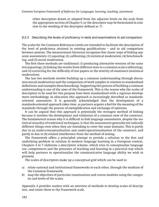 Common European Framework of Reference for Languages: learning, teaching, assessment

         other descriptors drawn or adapted from the adjacent levels on the scale from
         the appropriate section of Chapter 5, or the descriptor may be formulated in rela-
         tion to the wording of the descriptor deﬁned as ‘3’.


9.2.3 Describing the levels of proﬁciency in tests and examinations to aid comparison

The scales for the Common References Levels are intended to facilitate the description of
the level of proﬁciency attained in existing qualiﬁcations – and so aid comparison
between systems. The measurement literature recognises ﬁve classic ways of linking sep-
arate assessments: (1) equating; (2) calibrating; (3) statistical moderation; (4) benchmark-
ing, and (5) social moderation.
   The ﬁrst three methods are traditional: (1) producing alternative versions of the same
test (equating), (2) linking the results from different tests to a common scale (calibrating),
and (3) correcting for the difﬁculty of test papers or the severity of examiners (statistical
moderation).
   The last two methods involve building up a common understanding through discus-
sion (social moderation) and the comparison of work samples in relation to standardised
deﬁnitions and examples (benchmarking). Supporting this process of building a common
understanding is one of the aims of the Framework. This is the reason why the scales of
descriptors to be used for this purpose have been standardised with a rigorous develop-
ment methodology. In education this approach is increasingly described as standards-
oriented assessment. It is generally acknowledged that the development of a
standards-oriented approach takes time, as partners acquire a feel for the meaning of the
standards through the process of exempliﬁcation and exchange of opinions.
   It can be argued that this approach is potentially the strongest method of linking
because it involves the development and validation of a common view of the construct.
The fundamental reason why it is difﬁcult to link language assessments, despite the sta-
tistical wizardry of traditional techniques, is that the assessments generally test radically
different things even when they are intending to cover the same domains. This is partly
due to (a) under-conceptualisation and under-operationalisation of the construct, and
partly to due to (b) related interference from the method of testing.
   The Framework offers a principled attempt to provide a solution to the ﬁrst and
underlying problem in relation to modern language learning in a European context.
Chapters 4 to 7 elaborate a descriptive scheme, which tries to conceptualise language
use, competences and the processes of teaching and learning in a practical way which
will help partners to operationalise the communicative language ability we wish to
promote.
   The scales of descriptors make up a conceptual grid which can be used to:

a)    relate national and institutional frameworks to each other, through the medium of
      the Common Framework;
b)    map the objectives of particular examinations and course modules using the categor-
      ies and levels of the scales.

Appendix A provides readers with an overview of methods to develop scales of descrip-
tors, and relate them to the Framework scale.

182
 