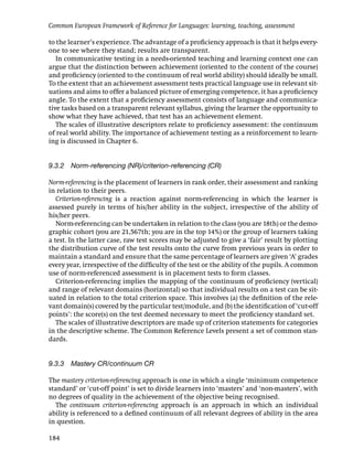 Common European Framework of Reference for Languages: learning, teaching, assessment

to the learner’s experience. The advantage of a proﬁciency approach is that it helps every-
one to see where they stand; results are transparent.
   In communicative testing in a needs-oriented teaching and learning context one can
argue that the distinction between achievement (oriented to the content of the course)
and proﬁciency (oriented to the continuum of real world ability) should ideally be small.
To the extent that an achievement assessment tests practical language use in relevant sit-
uations and aims to offer a balanced picture of emerging competence, it has a proﬁciency
angle. To the extent that a proﬁciency assessment consists of language and communica-
tive tasks based on a transparent relevant syllabus, giving the learner the opportunity to
show what they have achieved, that test has an achievement element.
   The scales of illustrative descriptors relate to proﬁciency assessment: the continuum
of real world ability. The importance of achievement testing as a reinforcement to learn-
ing is discussed in Chapter 6.


9.3.2 Norm-referencing (NR)/criterion-referencing (CR)

Norm-referencing is the placement of learners in rank order, their assessment and ranking
in relation to their peers.
   Criterion-referencing is a reaction against norm-referencing in which the learner is
assessed purely in terms of his/her ability in the subject, irrespective of the ability of
his/her peers.
   Norm-referencing can be undertaken in relation to the class (you are 18th) or the demo-
graphic cohort (you are 21,567th; you are in the top 14%) or the group of learners taking
a test. In the latter case, raw test scores may be adjusted to give a ‘fair’ result by plotting
the distribution curve of the test results onto the curve from previous years in order to
maintain a standard and ensure that the same percentage of learners are given ‘A’ grades
every year, irrespective of the difﬁculty of the test or the ability of the pupils. A common
use of norm-referenced assessment is in placement tests to form classes.
   Criterion-referencing implies the mapping of the continuum of proﬁciency (vertical)
and range of relevant domains (horizontal) so that individual results on a test can be sit-
uated in relation to the total criterion space. This involves (a) the deﬁnition of the rele-
vant domain(s) covered by the particular test/module, and (b) the identiﬁcation of ‘cut-off
points’: the score(s) on the test deemed necessary to meet the proﬁciency standard set.
   The scales of illustrative descriptors are made up of criterion statements for categories
in the descriptive scheme. The Common Reference Levels present a set of common stan-
dards.


9.3.3 Mastery CR/continuum CR

The mastery criterion-referencing approach is one in which a single ‘minimum competence
standard’ or ‘cut-off point’ is set to divide learners into ‘masters’ and ‘non-masters’, with
no degrees of quality in the achievement of the objective being recognised.
  The continuum criterion-referencing approach is an approach in which an individual
ability is referenced to a deﬁned continuum of all relevant degrees of ability in the area
in question.

184
 